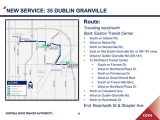 14
NEW SERVICE: 35 DUBLIN GRANVILLE
Route:
Traveling west/north
Start: Easton Transit Center
• South on Stelzer Rd.
• West on Morse Rd.
• North on Westerville Rd.
• East on Old Dublin-Granville Rd. to SR-161 ramp
• West on Dublin Granville Rd (SR-161)
• To Northland Transit Center
• South on Farview Dr.
• West on Northland Plaza Dr.
• North on Ponderosa Dr.
• West on Great Woods Blvd.
• South on Forest Hills Blvd.
• West on Northland Plaza Dr.
• North on Cleveland Ave.
• West on Dublin-Granville Rd.
• North on Boardwalk St.
End: Boardwalk St & Shapter Ave
 