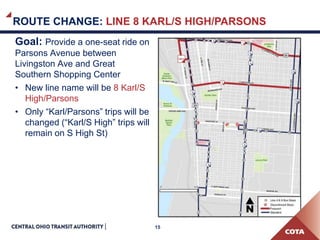 15
ROUTE CHANGE: LINE 8 KARL/S HIGH/PARSONS
Goal: Provide a one-seat ride on
Parsons Avenue between
Livingston Ave and Great
Southern Shopping Center
• New line name will be 8 Karl/S
High/Parsons
• Only “Karl/Parsons” trips will be
changed (“Karl/S High” trips will
remain on S High St)
 