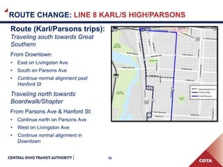 16
ROUTE CHANGE: LINE 8 KARL/S HIGH/PARSONS
Route (Karl/Parsons trips):
Traveling south towards Great
Southern
From Downtown:
• East on Livingston Ave
• South on Parsons Ave
• Continue normal alignment past
Hanford St
Traveling north towards
Boardwalk/Shapter
From Parsons Ave & Hanford St:
• Continue north on Parsons Ave
• West on Livingston Ave
• Continue normal alignment in
Downtown
 