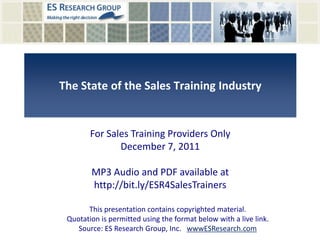 The State of the Sales Training Industry


        For Sales Training Providers Only
               December 7, 2011

        MP3 Audio and PDF available at
        http://bit.ly/ESR4SalesTrainers

       This presentation contains copyrighted material.
 Quotation is permitted using the format below with a live link.
    Source: ES Research Group, Inc. wwwESResearch.com
 