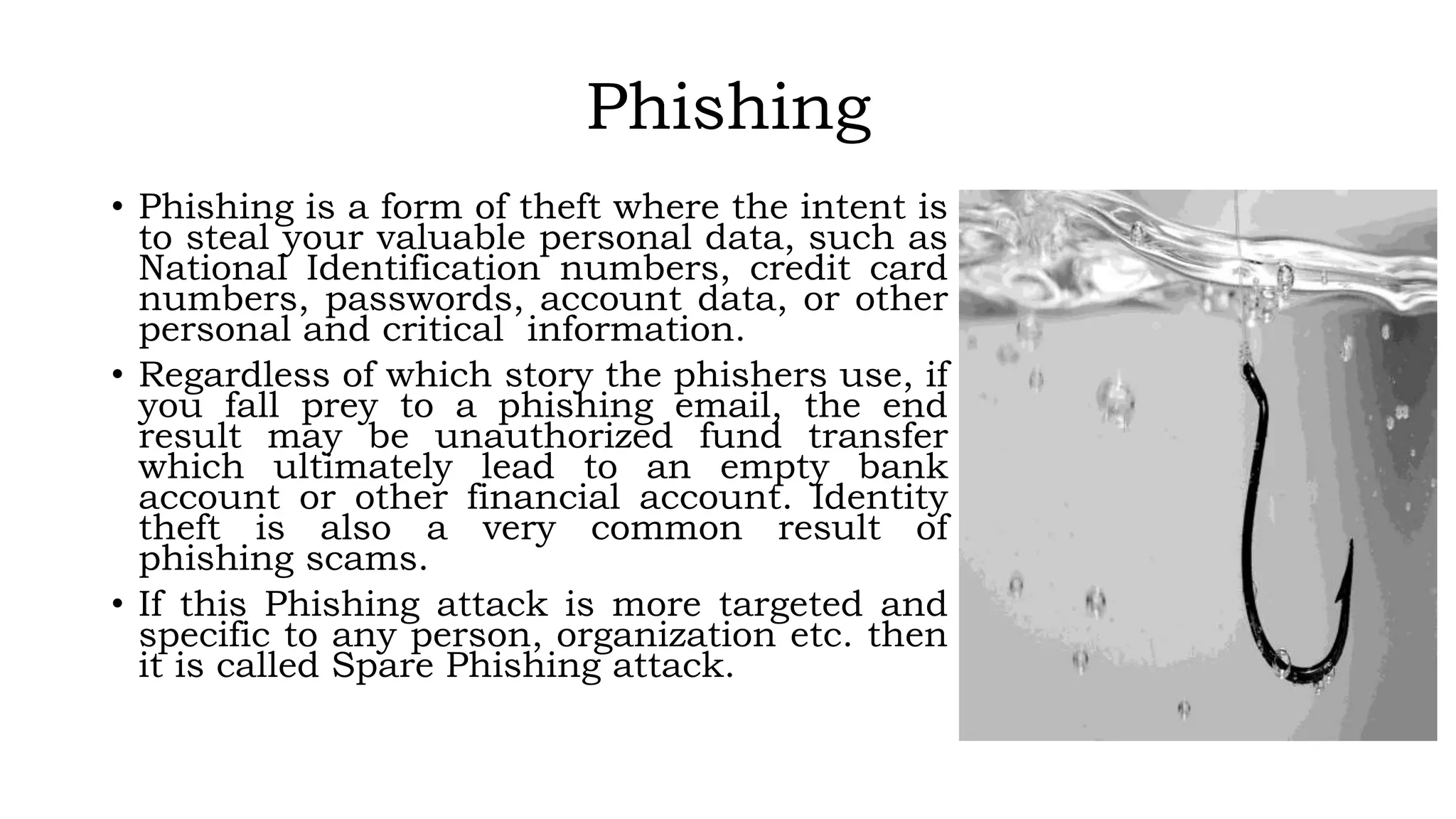 Phishing
• Phishing is a form of theft where the intent is
to steal your valuable personal data, such as
National Identification numbers, credit card
numbers, passwords, account data, or other
personal and critical information.
• Regardless of which story the phishers use, if
you fall prey to a phishing email, the end
result may be unauthorized fund transfer
which ultimately lead to an empty bank
account or other financial account. Identity
theft is also a very common result of
phishing scams.
• If this Phishing attack is more targeted and
specific to any person, organization etc. then
it is called Spare Phishing attack.
 