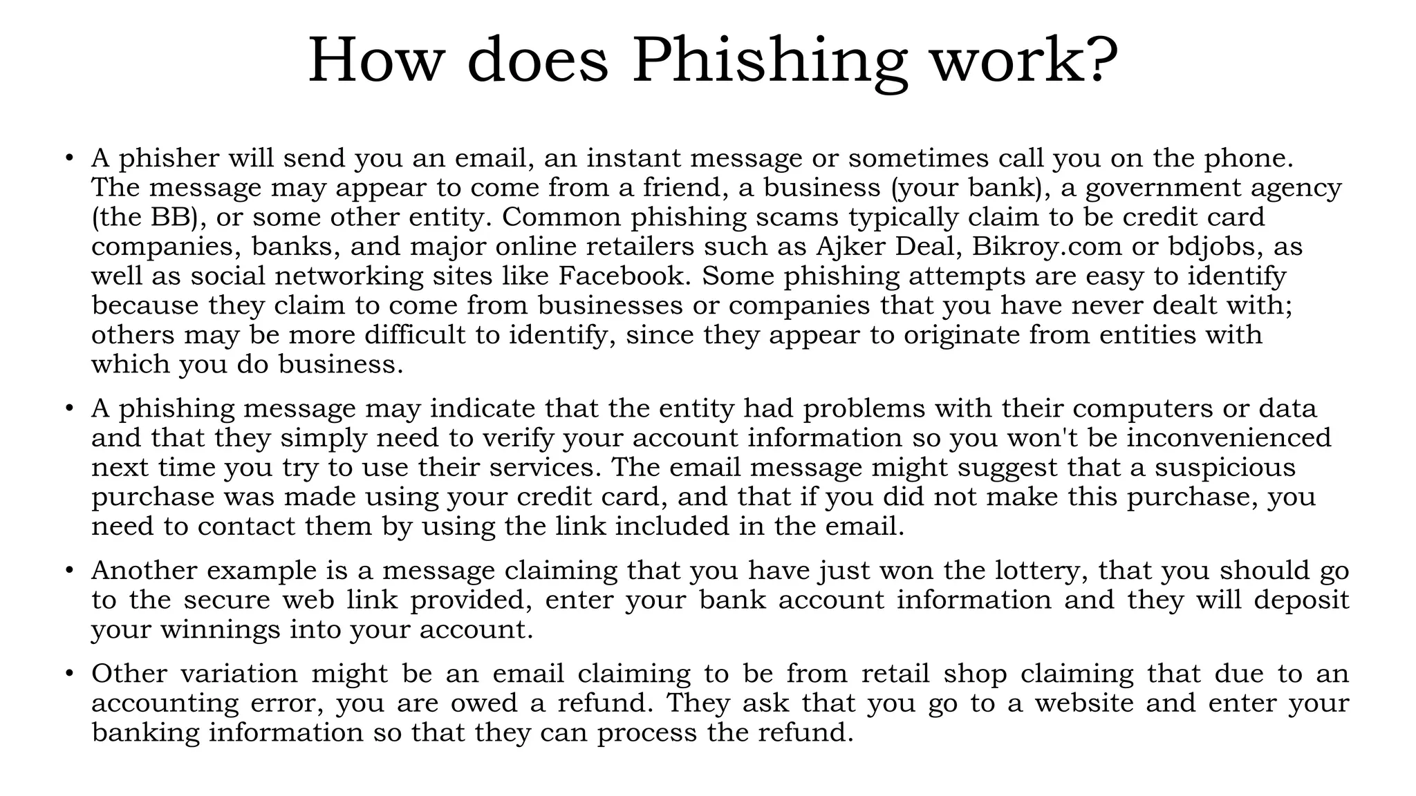How does Phishing work?
• A phisher will send you an email, an instant message or sometimes call you on the phone.
The message may appear to come from a friend, a business (your bank), a government agency
(the BB), or some other entity. Common phishing scams typically claim to be credit card
companies, banks, and major online retailers such as Ajker Deal, Bikroy.com or bdjobs, as
well as social networking sites like Facebook. Some phishing attempts are easy to identify
because they claim to come from businesses or companies that you have never dealt with;
others may be more difficult to identify, since they appear to originate from entities with
which you do business.
• A phishing message may indicate that the entity had problems with their computers or data
and that they simply need to verify your account information so you won't be inconvenienced
next time you try to use their services. The email message might suggest that a suspicious
purchase was made using your credit card, and that if you did not make this purchase, you
need to contact them by using the link included in the email.
• Another example is a message claiming that you have just won the lottery, that you should go
to the secure web link provided, enter your bank account information and they will deposit
your winnings into your account.
• Other variation might be an email claiming to be from retail shop claiming that due to an
accounting error, you are owed a refund. They ask that you go to a website and enter your
banking information so that they can process the refund.
 