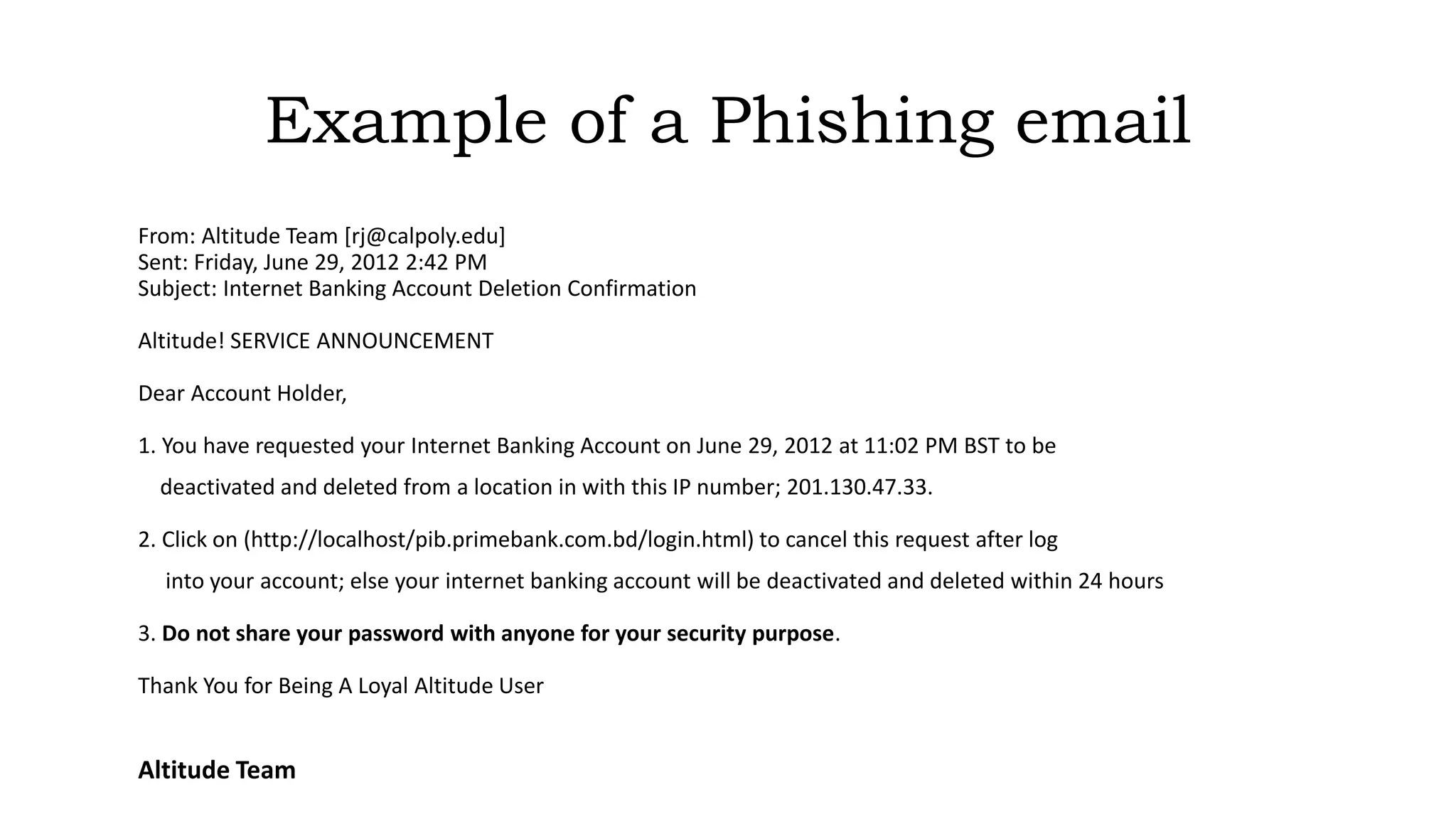 Example of a Phishing email
From: Altitude Team [rj@calpoly.edu]
Sent: Friday, June 29, 2012 2:42 PM
Subject: Internet Banking Account Deletion Confirmation
Altitude! SERVICE ANNOUNCEMENT
Dear Account Holder,
1. You have requested your Internet Banking Account on June 29, 2012 at 11:02 PM BST to be
deactivated and deleted from a location in with this IP number; 201.130.47.33.
2. Click on (http://localhost/pib.primebank.com.bd/login.html) to cancel this request after log
into your account; else your internet banking account will be deactivated and deleted within 24 hours
3. Do not share your password with anyone for your security purpose.
Thank You for Being A Loyal Altitude User
Altitude Team
 
