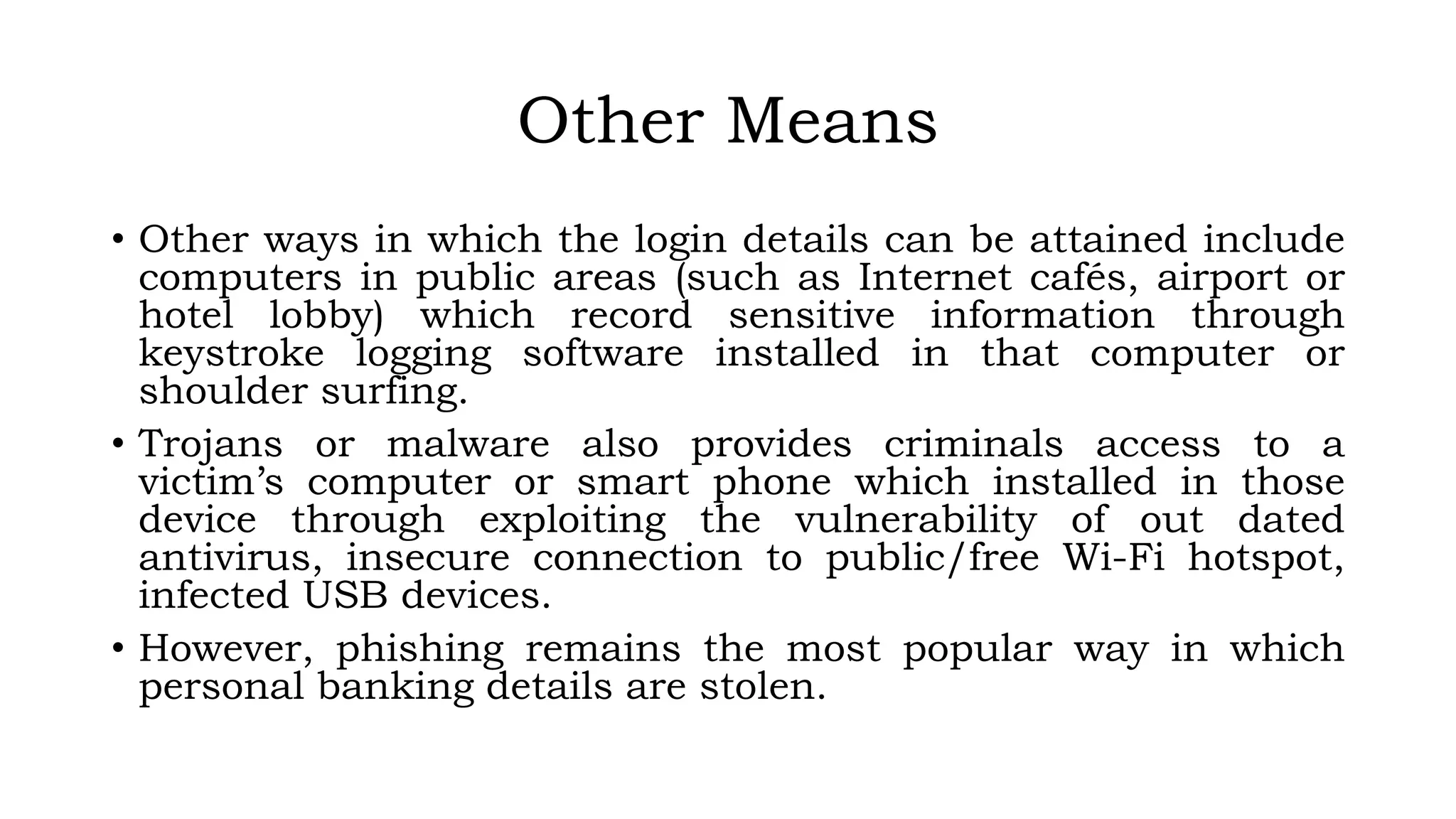 Other Means
• Other ways in which the login details can be attained include
computers in public areas (such as Internet cafés, airport or
hotel lobby) which record sensitive information through
keystroke logging software installed in that computer or
shoulder surfing.
• Trojans or malware also provides criminals access to a
victim’s computer or smart phone which installed in those
device through exploiting the vulnerability of out dated
antivirus, insecure connection to public/free Wi-Fi hotspot,
infected USB devices.
• However, phishing remains the most popular way in which
personal banking details are stolen.
 