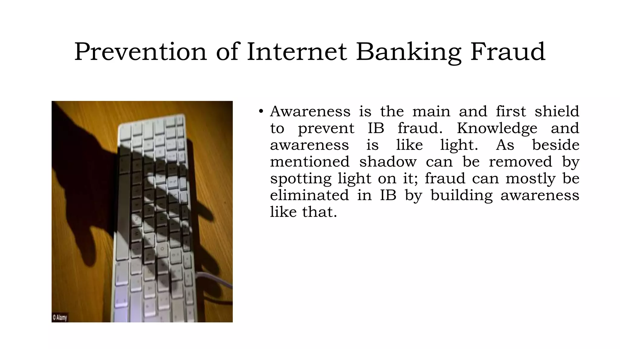 Prevention of Internet Banking Fraud
• Awareness is the main and first shield
to prevent IB fraud. Knowledge and
awareness is like light. As beside
mentioned shadow can be removed by
spotting light on it; fraud can mostly be
eliminated in IB by building awareness
like that.
 