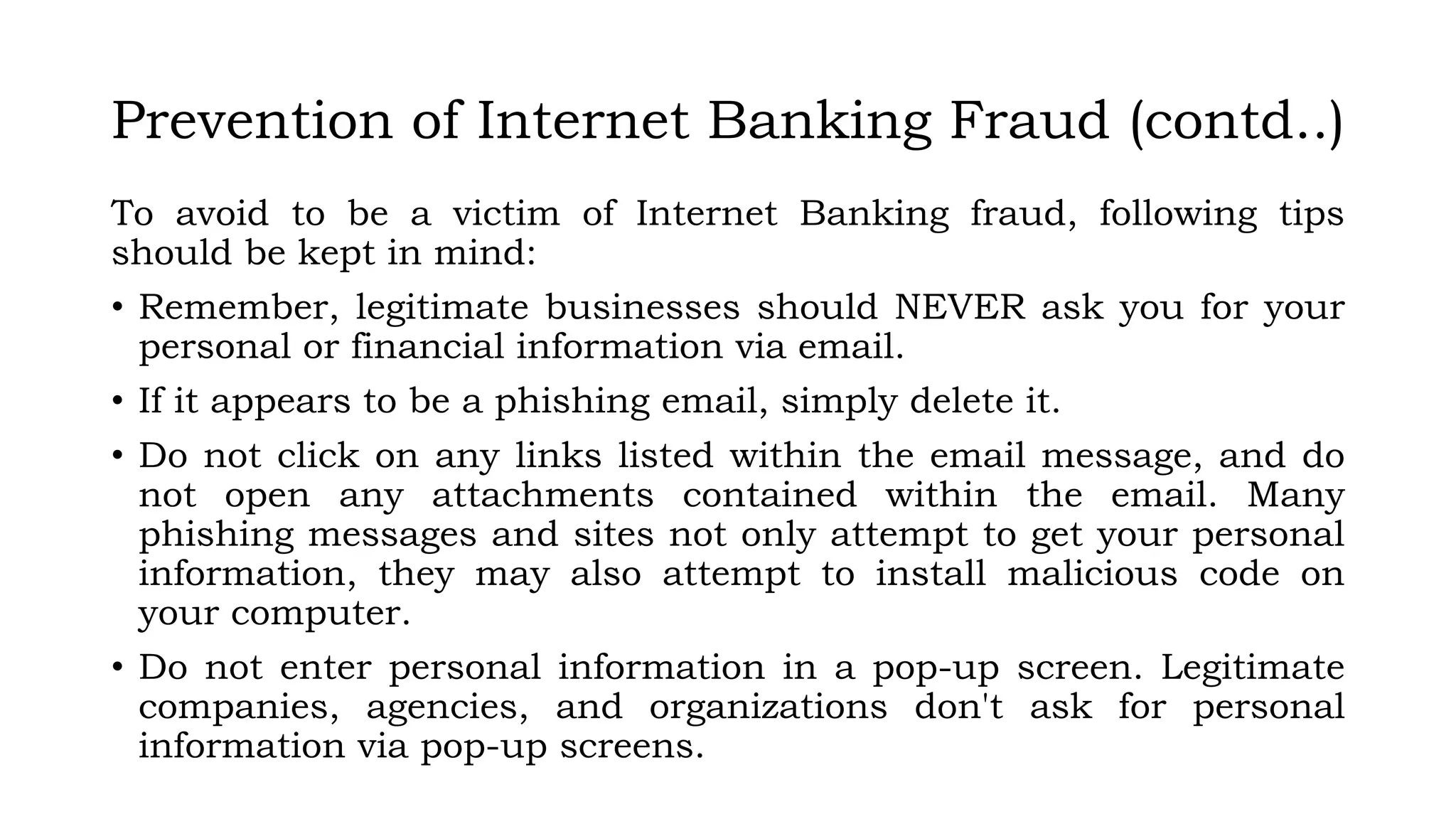 Prevention of Internet Banking Fraud (contd..)
To avoid to be a victim of Internet Banking fraud, following tips
should be kept in mind:
• Remember, legitimate businesses should NEVER ask you for your
personal or financial information via email.
• If it appears to be a phishing email, simply delete it.
• Do not click on any links listed within the email message, and do
not open any attachments contained within the email. Many
phishing messages and sites not only attempt to get your personal
information, they may also attempt to install malicious code on
your computer.
• Do not enter personal information in a pop-up screen. Legitimate
companies, agencies, and organizations don't ask for personal
information via pop-up screens.
 