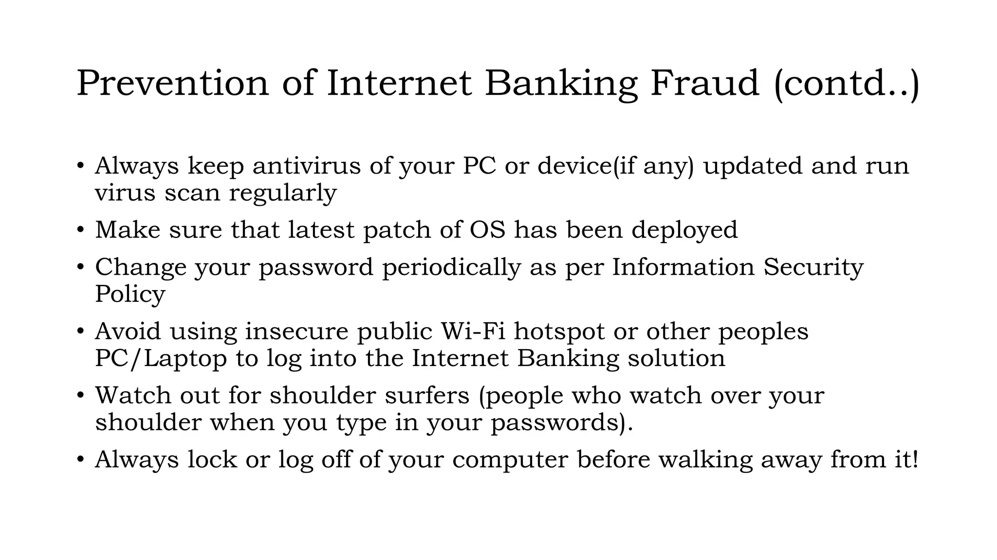 Prevention of Internet Banking Fraud (contd..)
• Always keep antivirus of your PC or device(if any) updated and run
virus scan regularly
• Make sure that latest patch of OS has been deployed
• Change your password periodically as per Information Security
Policy
• Avoid using insecure public Wi-Fi hotspot or other peoples
PC/Laptop to log into the Internet Banking solution
• Watch out for shoulder surfers (people who watch over your
shoulder when you type in your passwords).
• Always lock or log off of your computer before walking away from it!
 