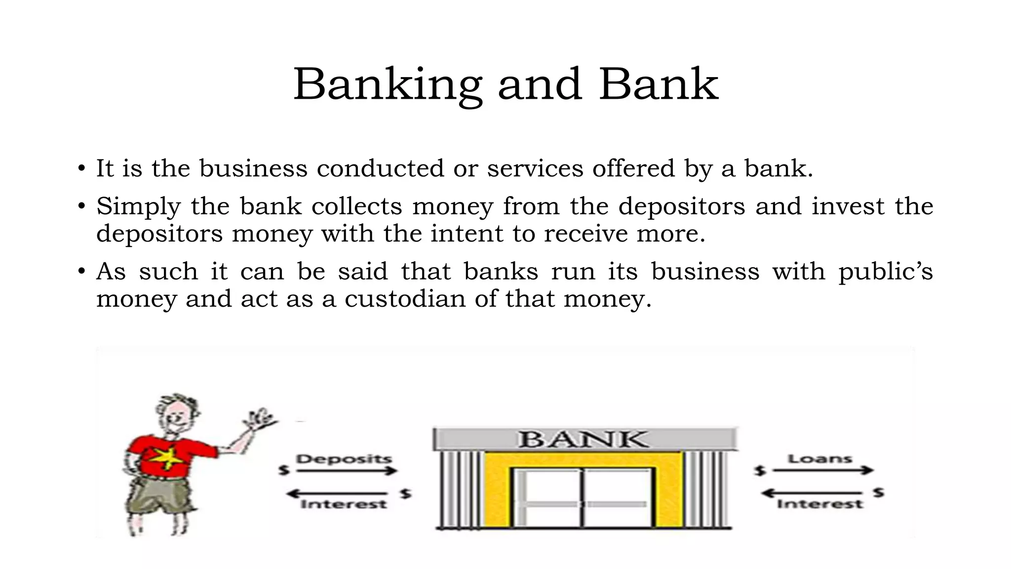 Banking and Bank
• It is the business conducted or services offered by a bank.
• Simply the bank collects money from the depositors and invest the
depositors money with the intent to receive more.
• As such it can be said that banks run its business with public’s
money and act as a custodian of that money.
 