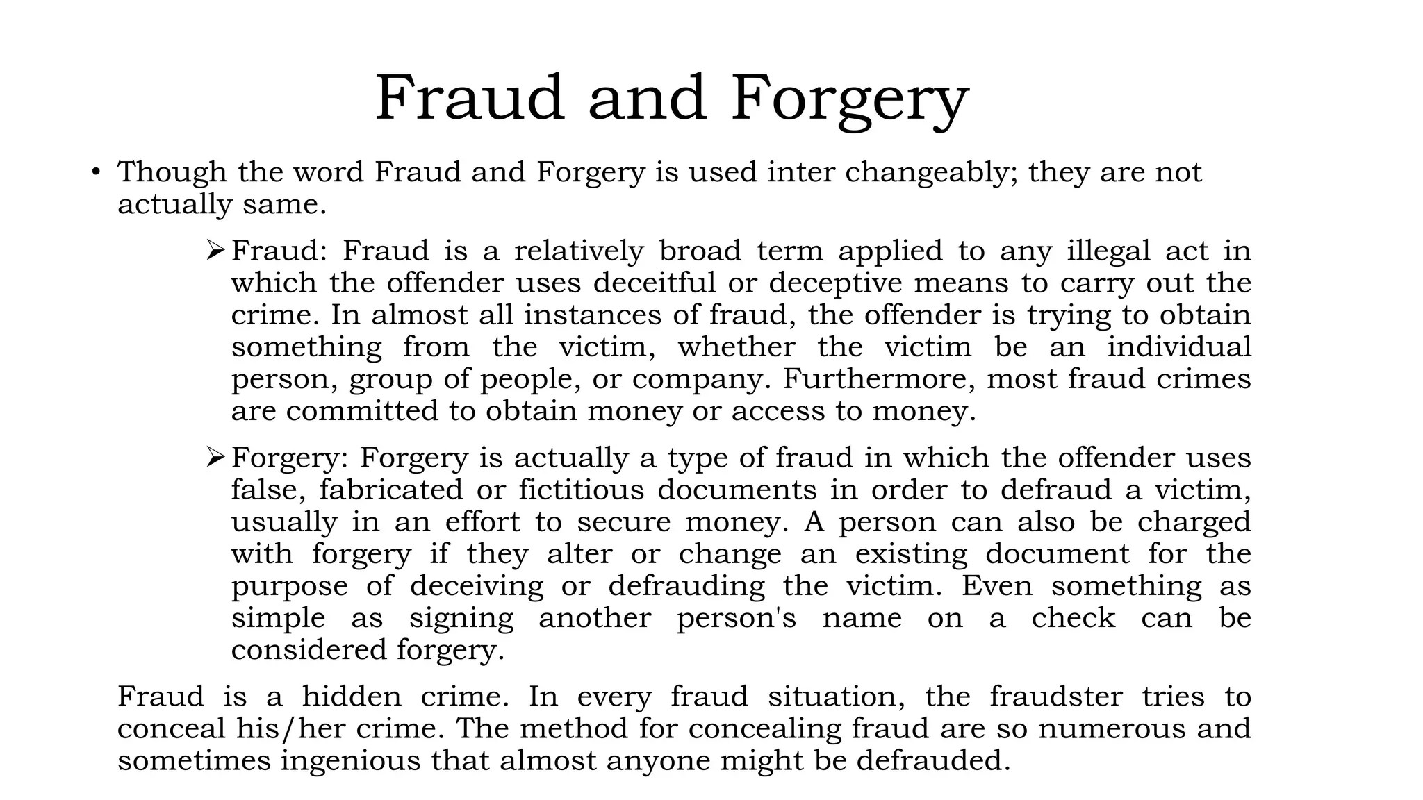 Fraud and Forgery
• Though the word Fraud and Forgery is used inter changeably; they are not
actually same.
Fraud: Fraud is a relatively broad term applied to any illegal act in
which the offender uses deceitful or deceptive means to carry out the
crime. In almost all instances of fraud, the offender is trying to obtain
something from the victim, whether the victim be an individual
person, group of people, or company. Furthermore, most fraud crimes
are committed to obtain money or access to money.
Forgery: Forgery is actually a type of fraud in which the offender uses
false, fabricated or fictitious documents in order to defraud a victim,
usually in an effort to secure money. A person can also be charged
with forgery if they alter or change an existing document for the
purpose of deceiving or defrauding the victim. Even something as
simple as signing another person's name on a check can be
considered forgery.
Fraud is a hidden crime. In every fraud situation, the fraudster tries to
conceal his/her crime. The method for concealing fraud are so numerous and
sometimes ingenious that almost anyone might be defrauded.
 