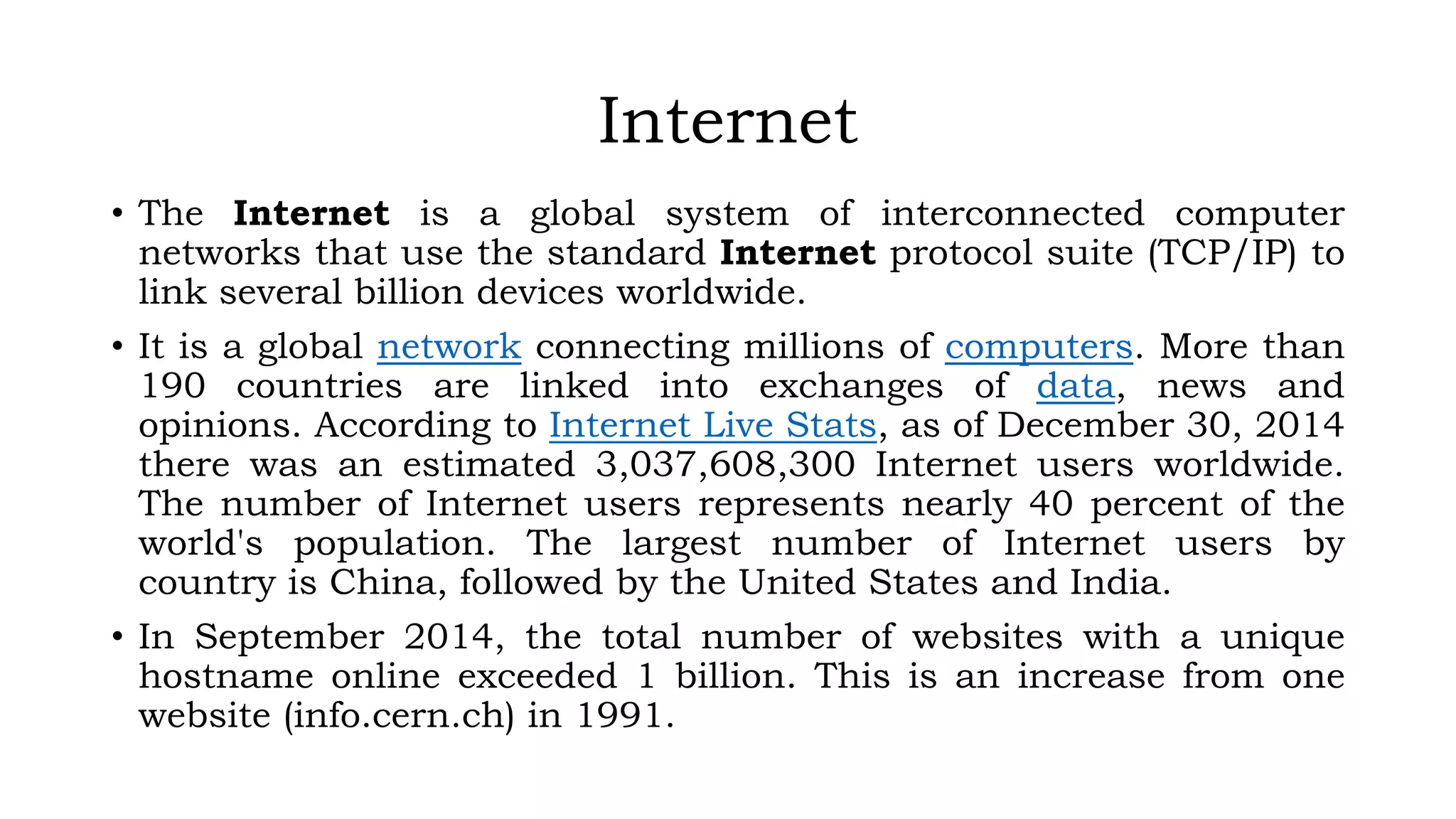 Internet
• The Internet is a global system of interconnected computer
networks that use the standard Internet protocol suite (TCP/IP) to
link several billion devices worldwide.
• It is a global network connecting millions of computers. More than
190 countries are linked into exchanges of data, news and
opinions. According to Internet Live Stats, as of December 30, 2014
there was an estimated 3,037,608,300 Internet users worldwide.
The number of Internet users represents nearly 40 percent of the
world's population. The largest number of Internet users by
country is China, followed by the United States and India.
• In September 2014, the total number of websites with a unique
hostname online exceeded 1 billion. This is an increase from one
website (info.cern.ch) in 1991.
 