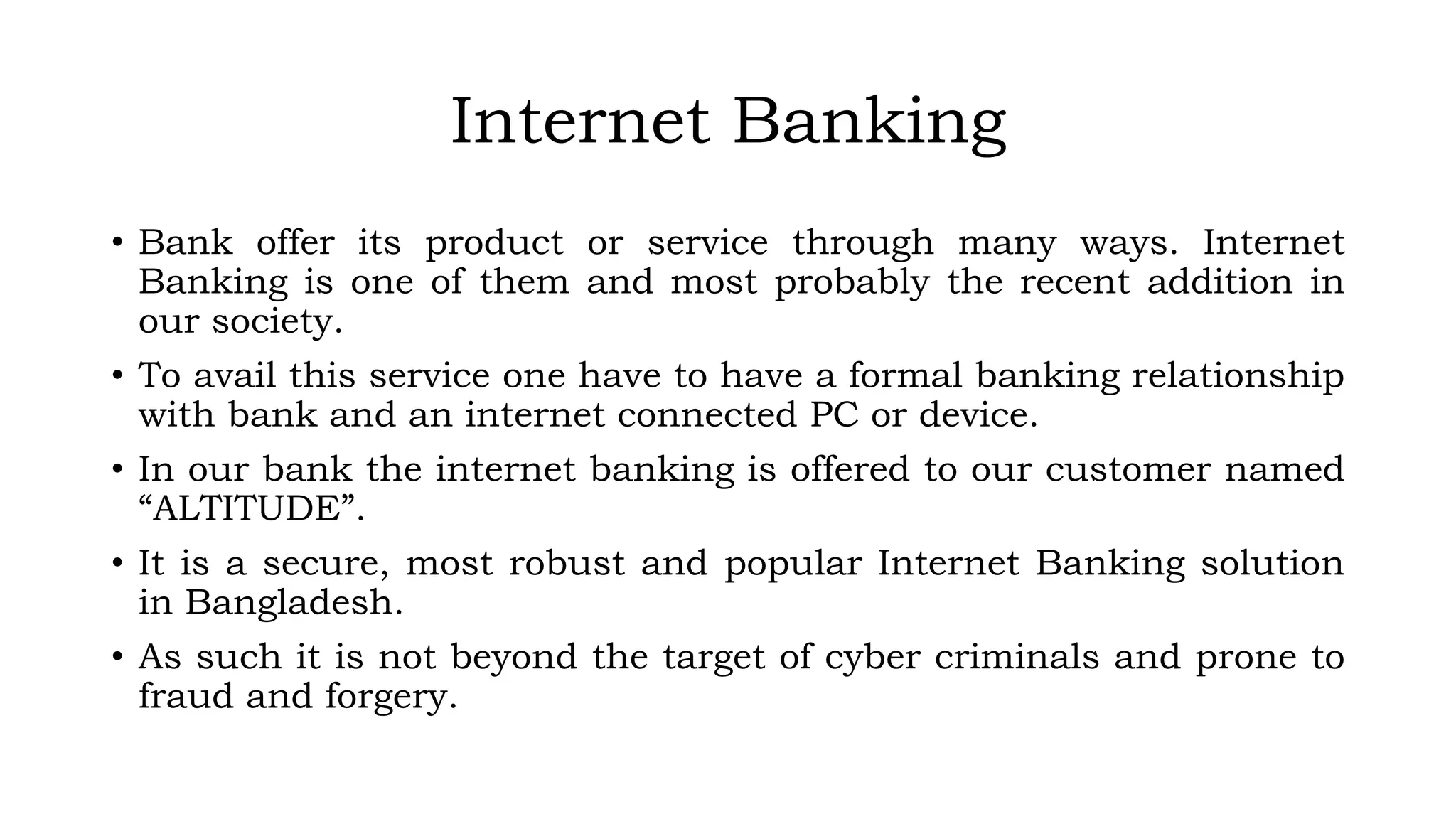 Internet Banking
• Bank offer its product or service through many ways. Internet
Banking is one of them and most probably the recent addition in
our society.
• To avail this service one have to have a formal banking relationship
with bank and an internet connected PC or device.
• In our bank the internet banking is offered to our customer named
“ALTITUDE”.
• It is a secure, most robust and popular Internet Banking solution
in Bangladesh.
• As such it is not beyond the target of cyber criminals and prone to
fraud and forgery.
 