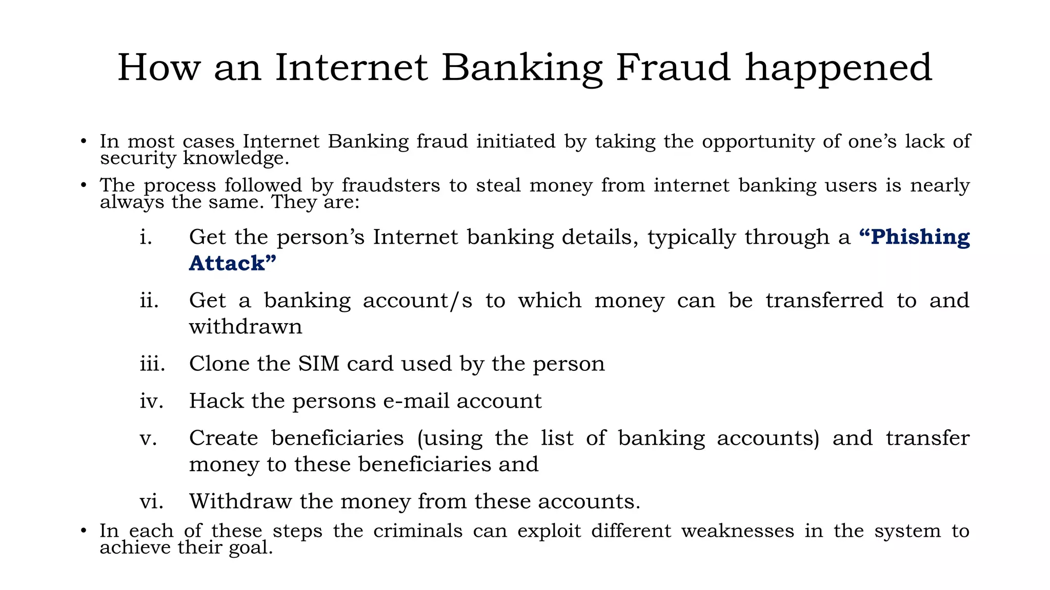 How an Internet Banking Fraud happened
• In most cases Internet Banking fraud initiated by taking the opportunity of one’s lack of
security knowledge.
• The process followed by fraudsters to steal money from internet banking users is nearly
always the same. They are:
i. Get the person’s Internet banking details, typically through a “Phishing
Attack”
ii. Get a banking account/s to which money can be transferred to and
withdrawn
iii. Clone the SIM card used by the person
iv. Hack the persons e-mail account
v. Create beneficiaries (using the list of banking accounts) and transfer
money to these beneficiaries and
vi. Withdraw the money from these accounts.
• In each of these steps the criminals can exploit different weaknesses in the system to
achieve their goal.
 