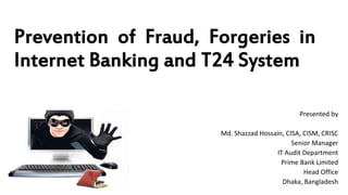 Prevention of Fraud, Forgeries in
Internet Banking and T24 System
Presented by
Md. Shazzad Hossain, CISA, CISM, CRISC
Senior Manager
IT Audit Department
Prime Bank Limited
Head Office
Dhaka, Bangladesh
 