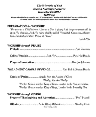 The Worship of God
Second Sunday of Advent
December 7th 2014
11:00 am
Please take this time to complete our “Welcome Guests!” section of the bulletin if you are visiting with
us today, would like more information about KBC, or have prayer concerns.
PREPARATION for WORSHIP
“For unto us a Child is born. Unto us a Son is given; And the government will be
upon His shoulder. And His name shall be called Wonderful, Counselor, Mighty
God, Everlasting Father, Prince of Peace.”
Isaiah 9:6
WORSHIP through PRAISE
Prelude ..................................................................................Ann Coleman
Call to Worship...........................Isn’t He? .........................Rev. Hal Roach
Prayer of Invocation........................................................ Rev. Joe Johnston
THE ADVENT CANDLE OF PEACE.................. Rev. Hal & Sharon Roach
Carols of Praise............... Angels, from the Realms of Glory
Worthy, You Are Worthy
Worthy, You are worthy, King of kings, Lord of lords, You are worthy.
Worthy, You are worthy, King of kings, Lord of lords, I worship You.
WORSHIP through GIVING
Prayer of Thanksgiving and Adoration.............................“Pete” Harrell
Offertory..........................In the Bleak Midwinter .................. Worship Choir
Sara Talley, violin
 