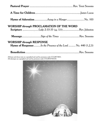 Pastoral Prayer ............................................................. Rev. Trent Sessoms
A Time for Children................................................................James Lucas
Hymn of Adoration..................Away in a Manger........................ No. 103
WORSHIP through PROCLAMATION OF THE WORD
Scripture ...................... Luke 2:33-35 (pg. 725).......................Rev. Johnston
Message...........................Sign of the Times ........................... Rev. Sessoms
WORSHIP through RESPONSE
Hymn of Response......... In the Presence of the Lord .......... No. 440 (1,2,3)
Benediction............................................................................Rev. Sessoms
All hymn and chorus texts are copyrighted and used by permission under CCLI#775853.
All videotapes are copyrighted and used by permission under CVLI#501943570.
 