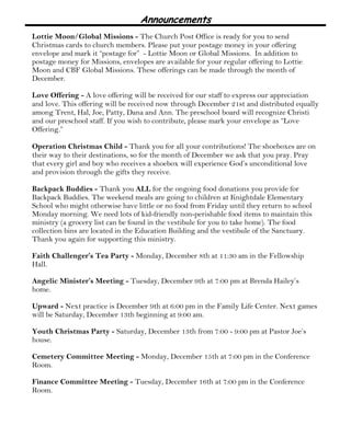 Announcements
Lottie Moon/Global Missions - The Church Post Office is ready for you to send
Christmas cards to church members. Please put your postage money in your offering
envelope and mark it “postage for” - Lottie Moon or Global Missions. In addition to
postage money for Missions, envelopes are available for your regular offering to Lottie
Moon and CBF Global Missions. These offerings can be made through the month of
December.
Love Offering - A love offering will be received for our staff to express our appreciation
and love. This offering will be received now through December 21st and distributed equally
among Trent, Hal, Joe, Patty, Dana and Ann. The preschool board will recognize Christi
and our preschool staff. If you wish to contribute, please mark your envelope as “Love
Offering.”
Operation Christmas Child - Thank you for all your contributions! The shoeboxes are on
their way to their destinations, so for the month of December we ask that you pray. Pray
that every girl and boy who receives a shoebox will experience God’s unconditional love
and provision through the gifts they receive.
Backpack Buddies - Thank you ALL for the ongoing food donations you provide for
Backpack Buddies. The weekend meals are going to children at Knightdale Elementary
School who might otherwise have little or no food from Friday until they return to school
Monday morning. We need lots of kid-friendly non-perishable food items to maintain this
ministry (a grocery list can be found in the vestibule for you to take home). The food
collection bins are located in the Education Building and the vestibule of the Sanctuary.
Thank you again for supporting this ministry.
Faith Challenger’s Tea Party - Monday, December 8th at 11:30 am in the Fellowship
Hall.
Angelic Minister’s Meeting - Tuesday, December 9th at 7:00 pm at Brenda Hailey’s
home.
Upward - Next practice is December 9th at 6:00 pm in the Family Life Center. Next games
will be Saturday, December 13th beginning at 9:00 am.
Youth Christmas Party - Saturday, December 13th from 7:00 - 9:00 pm at Pastor Joe’s
house.
Cemetery Committee Meeting - Monday, December 15th at 7:00 pm in the Conference
Room.
Finance Committee Meeting - Tuesday, December 16th at 7:00 pm in the Conference
Room.
 