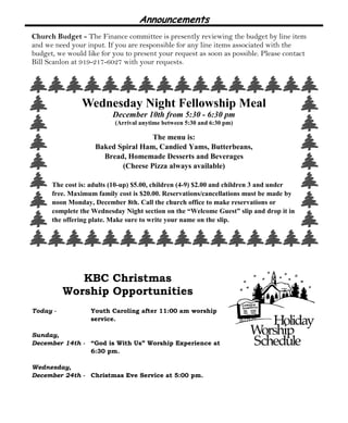 Announcements
Church Budget - The Finance committee is presently reviewing the budget by line item
and we need your input. If you are responsible for any line items associated with the
budget, we would like for you to present your request as soon as possible. Please contact
Bill Scanlon at 919-217-6027 with your requests.
KBC Christmas
Worship Opportunities
Today - Youth Caroling after 11:00 am worship
service.
Sunday,
December 14th - “God is With Us” Worship Experience at
6:30 pm.
Wednesday,
December 24th - Christmas Eve Service at 5:00 pm.
Wednesday Night Fellowship Meal
December 10th from 5:30 - 6:30 pm
(Arrival anytime between 5:30 and 6:30 pm)
The menu is:
Baked Spiral Ham, Candied Yams, Butterbeans,
Bread, Homemade Desserts and Beverages
(Cheese Pizza always available)
The cost is: adults (10-up) $5.00, children (4-9) $2.00 and children 3 and under
free. Maximum family cost is $20.00. Reservations/cancellations must be made by
noon Monday, December 8th. Call the church office to make reservations or
complete the Wednesday Night section on the “Welcome Guest” slip and drop it in
the offering plate. Make sure to write your name on the slip.
 