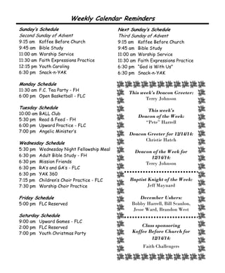 This week’s Deacon Greeter:
Terry Johnson
This week’s
Deacon of the Week:
“Pete” Harrell
Deacon Greeter for 12/14/14:
Christie Hatch
Deacon of the Week for
12/14/14:
Terry Johnson
Baptist Knight of the Week:
Jeff Maynard
December Ushers:
Bobby Harrell, Bill Scanlon,
Jesse Ward, Brandon West
Class sponsoring
Koffee Before Church for
12/14/14:
Faith Challengers
Sunday’s Schedule
Second Sunday of Advent
9:15 am Koffee Before Church
9:45 am Bible Study
11:00 am Worship Service
11:30 am Faith Expressions Practice
12:15 pm Youth Caroling
6:30 pm Snack-n-YAK
Monday Schedule
11:30 am F.C. Tea Party - FH
6:00 pm Open Basketball - FLC
Tuesday Schedule
10:00 am BALL Club
5:30 pm Read & Feed - FH
6:00 pm Upward Practice - FLC
7:00 pm Angelic Minister’s
Wednesday Schedule
5:30 pm Wednesday Night Fellowship Meal
6:30 pm Adult Bible Study - FH
6:30 pm Mission Friends
6:30 pm RA’s and GA’s - FLC
6:30 pm YAK 360
7:15 pm Children’s Choir Practice - FLC
7:30 pm Worship Choir Practice
Friday Schedule
5:00 pm FLC Reserved
Saturday Schedule
9:00 am Upward Games - FLC
2:00 pm FLC Reserved
7:00 pm Youth Christmas Party
Weekly Calendar Reminders
Next Sunday’s Schedule
Third Sunday of Advent
9:15 am Koffee Before Church
9:45 am Bible Study
11:00 am Worship Service
11:30 am Faith Expressions Practice
6:30 pm “God is With Us”
6:30 pm Snack-n-YAK
 