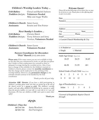 Welcome Guests!
Please fill out the following to let us know how we may
be of service to you. Please place in the offering plate
or give to an usher.
Date_______________________________
Name(s)____________________________
___________________________________
___________________________________
Address ____________________________
City __________________ State________
Zip_____________ Phone _____________
Email______________________________
□ Current Church Membership & City
___________________________________
___________________________________
□ A Student at ______________________
□ Single □ Married
Adult Age Group Please Circle
18-25 26-35 36-45
46-50 51-59 60+
School Grade of Each Child Please Circle
K 1 2 3 4 5 6 7
8 9 10 11 12
Age of Preschooler(s) Please Circle
Infant 1 2 3 4 5
I learned of Knightdale Baptist Church
through:
___________________________________
___________________________________
___________________________________
Children’s Time for:
12/14/14: Jamie Rosehart
12/21/14: Jim Farrington
Children’s Worship Leaders Today ...
Crib Babies: Cheryl and Rachel Jackson
Toddlers/2-3 yr.: Volunteers Needed
Mike and Angie Wallis
Children’s Church: James Lucas
Assistants: Kristin and Tim Poirier
Next Sunday’s Leaders ...
Crib Babies: Christie Hatch
Toddlers/2-3 yr.: Terry Johnson and Jerry
Tention, Volunteers Needed
Children’s Church: James Lucas
Assistants: Volunteers Needed
Nursery Coordinator for December:
“Pete” Harrell (919) 266-2830
Please note: If for some reason you are not available to help
on the day that you volunteered to work, we ask that you please
don’t forget to find a replacement for yourself so there is
adequate coverage during the worship service. Also, if you
have a change in the schedule for the children’s nursery or
children’s church, please contact the monthly coordinator so
that the change can be made prior to the printing of the
worship bulletin. However, any permanent changes in the
schedule should continue to be handled by the lead
coordinator.
Thank you for all your help.
Attention KBC Parents: If you have a child participating in
children’s worship, please make sure they are picked up at the end of
the church service by a parent or adult. The children’s worship
leaders will only allow children to be picked up by a parent or adult
from the nursery, toddler, 2-3 year old, 4-5 year old, or 6-7 year old
classrooms. We love our children at KBC and want to ensure their
safety!
Thank you
 