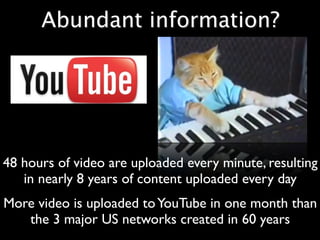 Abundant information?




48 hours of video are uploaded every minute, resulting
   in nearly 8 years of content uploaded every day
More video is uploaded to YouTube in one month than
   the 3 major US networks created in 60 years
 