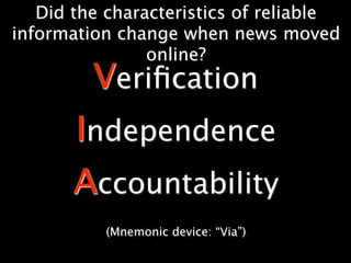 Did the characteristics of reliable
information change when news moved
                online?
         Veriﬁcation
       Independence
       Accountability
          (Mnemonic device: “Via”)
 