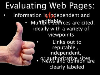 Evaluating Web Pages:
•  Information is IA
                V independent and
              veriﬁable
       • Multiple sources are cited,
          ideally with a variety of
                  viewpoints
            •        Links out to
                    reputable ,
                   independent,
               or authoritative sites
            • News and opinion are
                   clearly labeled
 