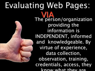 Evaluating Web Pages:
          VIA
        The person/organization
                 providing the
                information is
          INDEPENDENT, informed
           and knowledgeable. By
            virtue of experience,
               data collection,
            observation, training,
          credentials, access, they
 