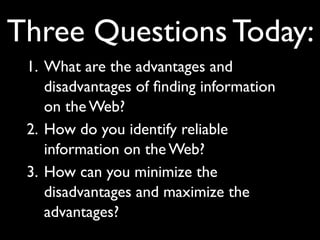 Three Questions Today:
 1. What are the advantages and
    disadvantages of ﬁnding information
    on the Web?
 2. How do you identify reliable
    information on the Web?
 3. How can you minimize the
    disadvantages and maximize the
    advantages?
 