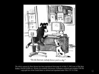 The above cartoon by Peter Steiner has been reproduced from page 61 of July 5, 1993 issue of The New
Yorker, (Vol.69 (LXIX) no. 20)only for academic discussion, evaluation, research and complies with the
         copyright law of the United States as deﬁned and stipulated under Title 17 U. S. Code.
                                                                                                         52
 