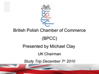 British Polish Chamber of Commerce (BPCC) Presented by Michael Clay  UK Chairman Study Trip December 7 th  2010 