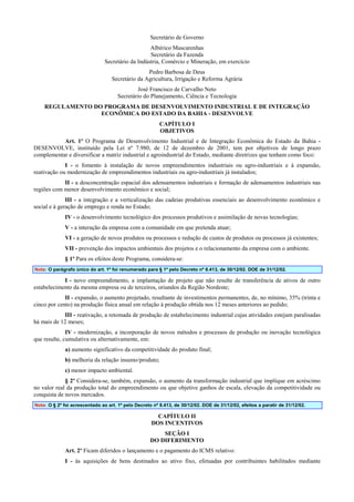 Secretário de Governo
Albérico Mascarenhas
Secretário da Fazenda
Secretário da Indústria, Comércio e Mineração, em exercício
Pedro Barbosa de Deus
Secretário da Agricultura, Irrigação e Reforma Agrária
José Francisco de Carvalho Neto
Secretário do Planejamento, Ciência e Tecnologia
REGULAMENTO DO PROGRAMA DE DESENVOLVIMENTO INDUSTRIAL E DE INTEGRAÇÃO
ECONÔMICA DO ESTADO DA BAHIA - DESENVOLVE
CAPÍTULO I
OBJETIVOS
Art. 1º O Programa de Desenvolvimento Industrial e de Integração Econômica do Estado da Bahia DESENVOLVE, instituído pela Lei nº 7.980, de 12 de dezembro de 2001, tem por objetivos de longo prazo
complementar e diversificar a matriz industrial e agroindustrial do Estado, mediante diretrizes que tenham como foco:
I - o fomento à instalação de novos empreendimentos industriais ou agro-industriais e à expansão,
reativação ou modernização de empreendimentos industriais ou agro-industriais já instalados;
II - a desconcentração espacial dos adensamentos industriais e formação de adensamentos industriais nas
regiões com menor desenvolvimento econômico e social;
III - a integração e a verticalização das cadeias produtivas essenciais ao desenvolvimento econômico e
social e à geração de emprego e renda no Estado;
IV - o desenvolvimento tecnológico dos processos produtivos e assimilação de novas tecnologias;
V - a interação da empresa com a comunidade em que pretenda atuar;
VI - a geração de novos produtos ou processos e redução de custos de produtos ou processos já existentes;
VII - prevenção dos impactos ambientais dos projetos e o relacionamento da empresa com o ambiente.
§ 1º Para os efeitos deste Programa, considera-se:
Nota: O parágrafo único do art. 1º foi renumerado para § 1º pelo Decreto nº 8.413, de 30/12/02. DOE de 31/12/02.

I - novo empreendimento, a implantação de projeto que não resulte de transferência de ativos de outro
estabelecimento da mesma empresa ou de terceiros, oriundos da Região Nordeste;
II - expansão, o aumento projetado, resultante de investimentos permanentes, de, no mínimo, 35% (trinta e
cinco por cento) na produção física anual em relação à produção obtida nos 12 meses anteriores ao pedido;
III - reativação, a retomada de produção de estabelecimento industrial cujas atividades estejam paralisadas
há mais de 12 meses;
IV - modernização, a incorporação de novos métodos e processos de produção ou inovação tecnológica
que resulte, cumulativa ou alternativamente, em:
a) aumento significativo da competitividade do produto final;
b) melhoria da relação insumo/produto;
c) menor impacto ambiental.
§ 2º Considera-se, também, expansão, o aumento da transformação industrial que implique em acréscimo
no valor real da produção total do empreendimento ou que objetive ganhos de escala, elevação da competitividade ou
conquista de novos mercados.
Nota: O § 2º foi acrescentado ao art. 1º pelo Decreto nº 8.413, de 30/12/02. DOE de 31/12/02, efeitos a paratir de 31/12/02.

CAPÍTULO II
DOS INCENTIVOS
SEÇÃO I
DO DIFERIMENTO
Art. 2º Ficam diferidos o lançamento e o pagamento do ICMS relativo:
I - às aquisições de bens destinados ao ativo fixo, efetuadas por contribuintes habilitados mediante

 