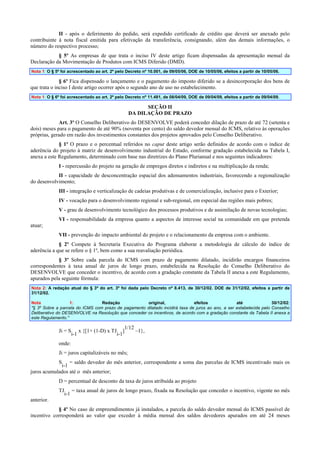 II - após o deferimento do pedido, será expedido certificado de crédito que deverá ser anexado pelo
contribuinte à nota fiscal emitida para efetivação da transferência, consignando, além das demais informações, o
número do respectivo processo;
§ 5º As empresas de que trata o inciso IV deste artigo ficam dispensadas da apresentação mensal da
Declaração da Movimentação de Produtos com ICMS Diferido (DMD).
Nota 1: O § 5º foi acrescentado ao art. 2º pelo Decreto nº 10.001, de 09/05/06, DOE de 10/05/06, efeitos a partir de 10/05/06.

§ 6º Fica dispensado o lançamento e o pagamento do imposto diferido se a desincorporação dos bens de
que trata o inciso I deste artigo ocorrer após o segundo ano de uso no estabelecimento.
Nota 1: O § 6º foi acrescentado ao art. 2º pelo Decreto nº 11.481, de 08/04/09, DOE de 09/04/09, efeitos a partir de 09/04/09.

SEÇÃO II
DA DILAÇÃO DE PRAZO
Art. 3º O Conselho Deliberativo do DESENVOLVE poderá conceder dilação de prazo de até 72 (setenta e
dois) meses para o pagamento de até 90% (noventa por cento) do saldo devedor mensal do ICMS, relativo às operações
próprias, gerado em razão dos investimentos constantes dos projetos aprovados pelo Conselho Deliberativo.
§ 1º O prazo e o percentual referidos no caput deste artigo serão definidos de acordo com o índice de
aderência do projeto à matriz de desenvolvimento industrial do Estado, conforme gradação estabelecida na Tabela I,
anexa a este Regulamento, determinado com base nas diretrizes do Plano Plurianual e nos seguintes indicadores:
I - repercussão do projeto na geração de empregos diretos e indiretos e na multiplicação da renda;
II - capacidade de desconcentração espacial dos adensamentos industriais, favorecendo a regionalização
do desenvolvimento;
III - integração e verticalização de cadeias produtivas e de comercialização, inclusive para o Exterior;
IV - vocação para o desenvolvimento regional e sub-regional, em especial das regiões mais pobres;
V - grau de desenvolvimento tecnológico dos processos produtivos e de assimilação de novas tecnologias;
VI - responsabilidade da empresa quanto a aspectos de interesse social na comunidade em que pretenda
atuar;
VII - prevenção do impacto ambiental do projeto e o relacionamento da empresa com o ambiente.
§ 2º Compete à Secretaria Executiva do Programa elaborar a metodologia de cálculo do índice de
aderência a que se refere o § 1º, bem como a sua reavaliação periódica.
§ 3º Sobre cada parcela do ICMS com prazo de pagamento dilatado, incidirão encargos financeiros
correspondentes à taxa anual de juros de longo prazo, estabelecida na Resolução do Conselho Deliberativo do
DESENVOLVE que conceder o incentivo, de acordo com a gradação constante da Tabela II anexa a este Regulamento,
apurados pela seguinte fórmula:
Nota 2: A redação atual do § 3º do art. 3º foi dada pelo Decreto nº 8.413, de 30/12/02. DOE de 31/12/02, efeitos a partir de
31/12/02.
Nota
1:
Redação
original,
efeitos
até
30/12/02:
"§ 3º Sobre a parcela do ICMS com prazo de pagamento dilatado incidirá taxa de juros ao ano, a ser estabelecida pelo Conselho
Deliberativo do DESENVOLVE na Resolução que conceder os incentivos, de acordo com a gradação constante da Tabela II anexa a
este Regulamento."

1/12
Ji = S x {[1+ (1-D) x TJ ]
–1},
i-1
i-1
onde:
Ji = juros capitalizáveis no mês;
S = saldo devedor do mês anterior, correspondente a soma das parcelas de ICMS incentivado mais os
i-1
juros acumulados até o mês anterior;
D = percentual de desconto da taxa de juros atribuída ao projeto
TJ

i-1

= taxa anual de juros de longo prazo, fixada na Resolução que conceder o incentivo, vigente no mês

anterior.
§ 4º No caso de empreendimentos já instalados, a parcela do saldo devedor mensal do ICMS passível de
incentivo corresponderá ao valor que exceder à média mensal dos saldos devedores apurados em até 24 meses

 