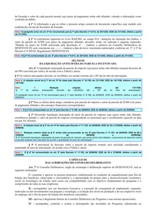 da Fazenda o valor de cada parcela mensal cujo prazo de pagamento tenha sido dilatado, valendo a informação como
confissão do débito.
§ 1º A informação a que se refere o presente artigo constará de documento específico cujo modelo será
estabelecido em ato do Secretário da Fazenda.
Nota: O parágrafo único do art. 5º foi renumerado para § 1º pelo Decreto nº 8.413, de 30/12/02. DOE de 31/12/02, efeitos a partir
de 31/12/02.

§ 2º O contribuinte registrará no Livro RAICMS, no campo 014 - deduções da Apuração dos Saldos, o
valor da parcela do ICMS com prazo de pagamento dilatado, devendo, ainda, ser indicada a seguinte expressão:
“Dilação do prazo do ICMS autorizada pela Resolução nº .... (indicar o número) do Conselho Deliberativo do
DESENVOLVE com vencimento em .../.../.... (indicar a data do novo vencimento autorizado), conforme art. 5º, § 2º do
Decreto nº 8.205/02, Regulamento DESENVOLVE.
Nota: O § 2º foi acrescentado ao art. 5º pelo Decreto nº 8.413, de 30/12/02. DOE de 31/12/02, efeitos a partir de 31/12/02.

SEÇÃO III
DA LIQUIDAÇÃO ANTECIPADA DA PARCELA INCENTIVADA
Art. 6º A liquidação antecipada da parcela do imposto cujo prazo tenha sido dilatado ensejará desconto de
até 90% (noventa por cento), de acordo com a Tabela I, anexa.
§ 1º Os valores antecipados deverão ser recolhidos em moeda corrente até o 20º dia do mês da antecipação.
Nota 2: A redação atural do § 1º do art. 6º foi dada pelo Decreto nº 10.156, de 13/11/06, DOE de 14/11/06, efeitos a partir de
14/11/06.
Nota
"§
1º

Os

1:
valores

Redação
antecipados
deverão

ser

original,
recolhidos

até

o

efeitos
20º

dia

do

até
mês

da

13/11/06:
antecipação."

(O parágrafo único do art. 6º foi renumerado para § 1º pelo Decreto nº 9.188, de 28/09/04, DOE de 29/09/04, efeitos a partir de
29/09/04)

§ 2º Para os efeitos deste artigo, entende-se por parcela do imposto a soma da parcela do ICMS com prazo
de pagamento dilatado e dos encargos financeiros correspondentes.
Nota 1: O § 2º foi acrescentado ao art. 6º pelo Decreto nº 9.188, de 28/09/04, DOE de 29/09/04, efeitos a partir de 29/09/04.

§ 3º Ocorrendo liquidação antecipada de parte da parcela do imposto cujo prazo tenha sido dilatado,
considera-se quitado o valor da parcela do imposto correspondente ao percentual que o recolhimento equivale na data
em que foi efetuado.
Nota 2: A redação atual do § 3º do art. 6º foi dada pelo Decreto nº 11.193, de 29/08/08, DOE de 30 e 31/08/08, efeitos a partir de
30/08/08.
Nota 1: Redação anterior dada ao § 3º, tendo sido acrescentado ao art. 6º pelo Decreto nº 11.167, de 08/08/08, DOE de 09 e
10/08/08,
efeitos
de
09/08/08
a
29/08/008:
"§ 3º Ocorrendo liquidação antecipada de parte da parcela do imposto cujo prazo tenha sido dilatado, o percentual de desconto sobre
a parcela restante será calculado de acordo a quantidade de anos de antecipação.".

§ 4º O percentual de desconto sobre a parcela do imposto restante será calculado considerando a
quantidade de anos de antecipação, de acordo com a Tabela I, anexa.
Nota 1: O § 4º foi acrescentado ao art. 6º pelo Decreto nº 11.193, de 29/08/08, DOE de 30 e 31/08/08, efeitos a partir de
30/08/08.

CAPÍTULO III
DAS ATRIBUIÇÕES DO CONSELHO DELIBERATIVO
Art. 7º O Conselho Deliberativo, órgão de orientação e deliberação superior do DESENVOLVE, terá as
seguintes atribuições:
I - examinar e aprovar os projetos propostos, estabelecendo as condições de enquadramento para fins de
fruição dos benefícios, observando a conveniência e a oportunidade do projeto para o desenvolvimento econômico,
social ou tecnológico do Estado, bem assim sua compatibilidade com os objetivos fundamentais do programa e o
cumprimento de todas as suas exigências;
II - acompanhar, por sua Secretaria Executiva, a execução do cronograma de implantação, expansão,
reativação ou dos investimentos em pesquisa e tecnologia, a evolução dos níveis de produção e do seu respectivo nível
de emprego, até o fim do prazo de fruição dos benefícios concedidos;
III - aprovar o Regimento Interno do Conselho Deliberativo do Programa e suas normas operacionais;
IV - acompanhar, controlar e avaliar o desempenho das atividades do Programa, submetendo ao

 