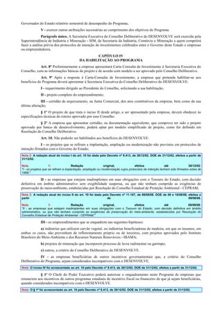 Governador do Estado relatório semestral de desempenho do Programa;
V - exercer outras atribuições necessárias ao cumprimento dos objetivos do Programa.
Parágrafo único. A Secretaria Executiva do Conselho Deliberativo do DESENVOLVE será exercida pela
Superintendência de Indústria e Mineração - SIM, da Secretaria da Indústria, Comércio e Mineração a quem competirá
fazer a análise prévia dos protocolos de intenção de investimentos celebrados entre o Governo deste Estado e empresas
ou empreendedores.
CAPÍTULO IV
DA HABILITAÇÃO AO PROGRAMA
Art. 8º Preliminarmente a empresa apresentará Carta Consulta de Investimento à Secretaria Executiva do
Conselho, com as informações básicas do projeto e de acordo com modelo a ser aprovado pelo Conselho Deliberativo.
Art. 9º Após a resposta à Carta-Consulta de Investimento, a empresa que pretenda habilitar-se aos
benefícios do Programa deverá apresentar à Secretaria Executiva do Conselho Deliberativo do DESENVOLVE:
I - requerimento dirigido ao Presidente do Conselho, solicitando a sua habilitação;
II - projeto completo do empreendimento;
III - certidão de arquivamento, na Junta Comercial, dos atos constitutivos da empresa, bem como da sua
última alteração;
§ 1º O projeto de que trata o inciso II desde artigo, a ser apresentado pela empresa, deverá obedecer às
especificações técnicas do roteiro aprovado por esse Conselho.
§ 2º A empresa que apresentar certidão, ou documentação equivalente, que comprove ter sido o projeto
aprovado por banco de desenvolvimento, poderá optar por modelo simplificado de projeto, como for definido em
Resolução do Conselho Deliberativo.
Art. 10. Não poderão ser habilitados aos benefícios do DESENVOLVE:
I - os projetos que se refiram a implantação, ampliação ou modernização não previstos em protocolos de
intenção firmados com o Governo do Estado;
Nota 2: A redação atual do inciso I do art. 10 foi dada pelo Decreto nº 8.413, de 30/12/02. DOE de 31/12/02, efeitos a partir de
31/12/02.
Nota
1:
Redação
original,
efeitos
até
30/12/02:
"I - os projetos que se refiram a implantação, ampliação ou modernização cujos protocolos de intenção tenham sido firmados antes de
1999;"

II - as empresas que estejam inadimplentes em suas obrigações com o Tesouro do Estado, com decisão
definitiva em âmbito administrativo sem exigibilidade suspensa, ou que não tenham cumprido as exigências de
preservação do meio-ambiente, estabelecidas por Resolução do Conselho Estadual de Proteção Ambiental - CEPRAM;
Nota 2: A redação atual do inciso II do art. 10 foi dada pelo Decreto nº 11.167, de 08/08/08. DOE de 09 e 10/08/08, efeitos a
partir
de
09/08/08.
Nota
1:
Redação
original,
efeitos
até
08/08/08:
"II - as empresas que estejam inadimplentes em suas obrigações com o Tesouro do Estado, com decisão definitiva em âmbito
administrativo, ou que não tenham cumprido as exigências de preservação do meio-ambiente, estabelecidas por Resolução do
Conselho Estadual de Proteção Ambiental - CEPRAM;"

III - os empreendimentos que se enquadrem nas seguintes hipóteses:
a) indústrias que utilizem carvão vegetal, ou indústrias beneficiadoras de madeira, em que os insumos, em
ambos os casos, não provenham de reflorestamento próprio ou de terceiros, com projetos aprovados pelo Instituto
Brasileiro do Meio-Ambiente e dos Recursos Naturais Renováveis - IBAMA;
b) projetos de mineração que incorporem processo de lavra rudimentar ou garimpo;
c) outros, a critério do Conselho Deliberativo do DESENVOLVE.
IV - as empresas beneficiárias de outros incentivos governamentais que, a critério do Conselho
Deliberativo do Programa, sejam considerados incompatíveis com o DESENVOLVE.
Nota: O inciso IV foi acrescentado ao art. 10 pelo Decreto nº 8.413, de 30/12/02. DOE de 31/12/02, efeitos a partir de 31/12/02.

§ 1º O Chefe do Poder Executivo poderá autorizar o enquadramento neste Programa de empresas que
renunciem aos incentivos de outros programas estaduais de incentivo fiscal ou financeiro de que já sejam beneficiárias,
quando considerados incompatíveis com o DESENVOLVE.
Nota: O § 1º foi acrescentado ao art. 10 pelo Decreto nº 8.413, de 30/12/02. DOE de 31/12/02, efeitos a partir de 31/12/02.

 