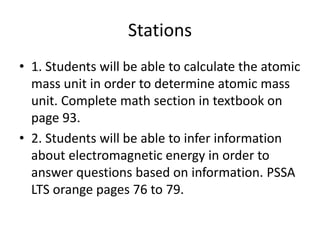 Stations
• 1. Students will be able to calculate the atomic
mass unit in order to determine atomic mass
unit. Complete math section in textbook on
page 93.
• 2. Students will be able to infer information
about electromagnetic energy in order to
answer questions based on information. PSSA
LTS orange pages 76 to 79.
 