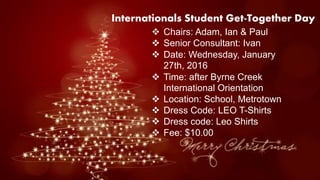 Internationals Student Get-Together Day
 Chairs: Adam, Ian & Paul
 Senior Consultant: Ivan
 Date: Wednesday, January
27th, 2016
 Time: after Byrne Creek
International Orientation
 Location: School, Metrotown
 Dress Code: LEO T-Shirts
 Dress code: Leo Shirts
 Fee: $10.00
 