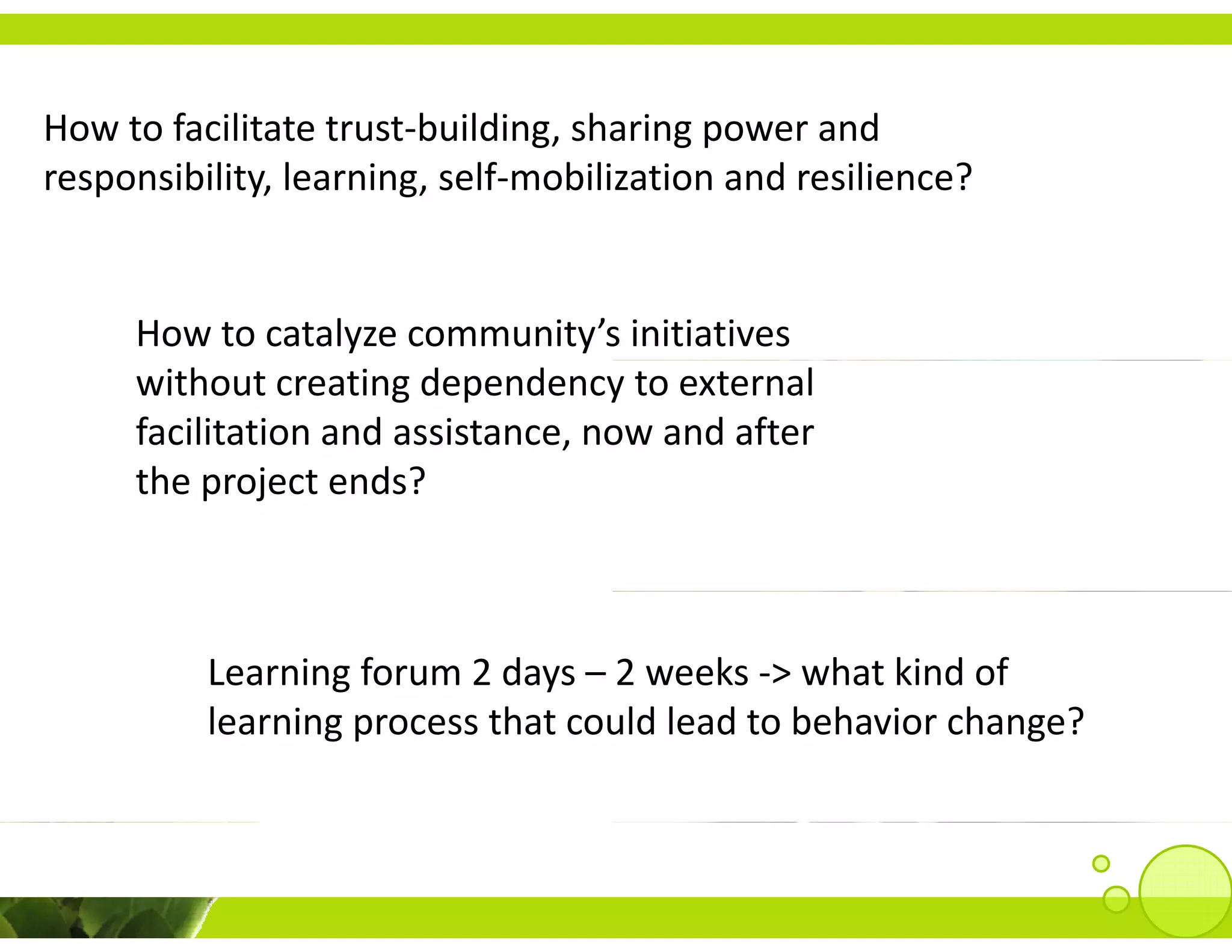 How to facilitate trust‐building, sharing power and 
How to facilitate trust‐building sharing power and
responsibility, learning, self‐mobilization and resilience?


     How to catalyze community’s initiatives 
     without creating dependency to external 
     facilitation and assistance, now and after 
     the project ends? 
     the project ends?



          Learning forum 2 days – 2 weeks ‐> what kind of 
          learning process that could lead to behavior change?
          l                 h      ld l d b h           h    ?
 