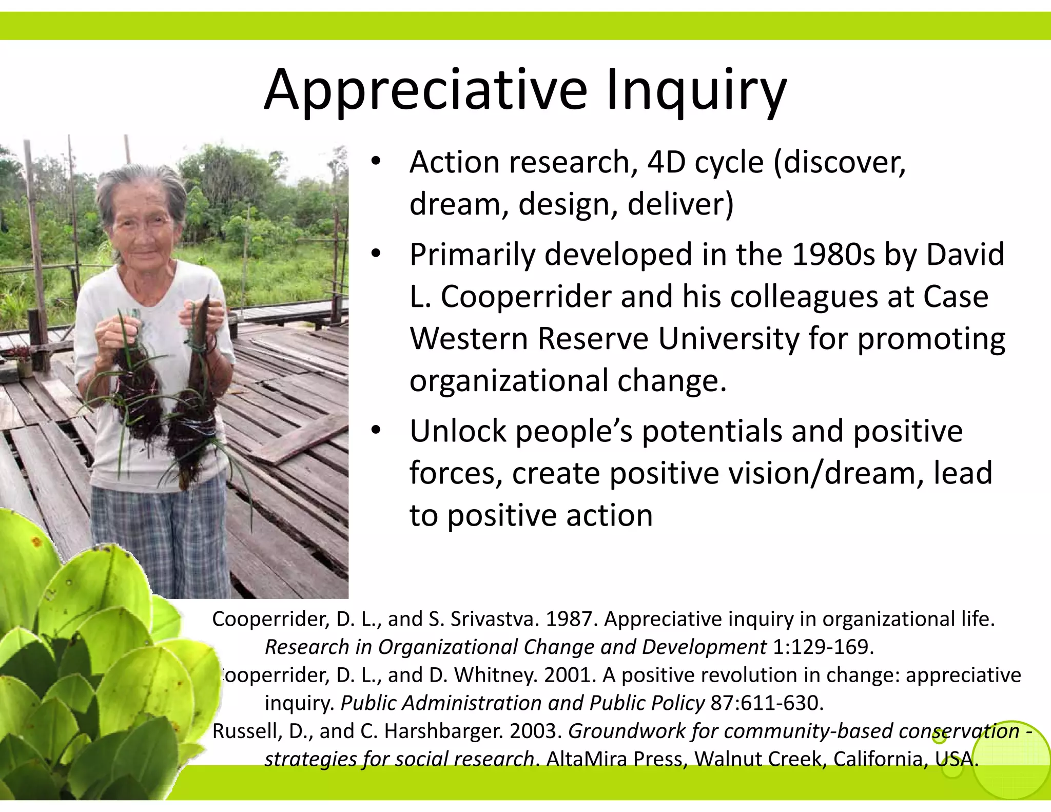 Appreciative Inquiry
      pp            q y
                 • Action research, 4D cycle (discover,
                   dream, design, deliver)
                   dream design deliver)
                 • Primarily developed in the 1980s by David 
                   L. Cooperrider and his colleagues at Case 
                       oope de a d s co eagues a ase
                   Western Reserve University for promoting 
                   organizational change.  
                 • Unlock people’s potentials and positive 
                   forces, create positive vision/dream, lead 
                         ii       i
                   to positive action

Cooperrider, D. L., and S. Srivastva. 1987. Appreciative inquiry in organizational life. 
     Research in Organizational Change and Development 1:129‐169.
Cooperrider, D. L., and D. Whitney. 2001. A positive revolution in change: appreciative 
     inquiry. Public Administration and Public Policy 87:611‐630.
     inquiry Public Administration and Public Policy 87:611 630
Russell, D., and C. Harshbarger. 2003. Groundwork for community‐based conservation ‐
     strategies for social research. AltaMira Press, Walnut Creek, California, USA.
 