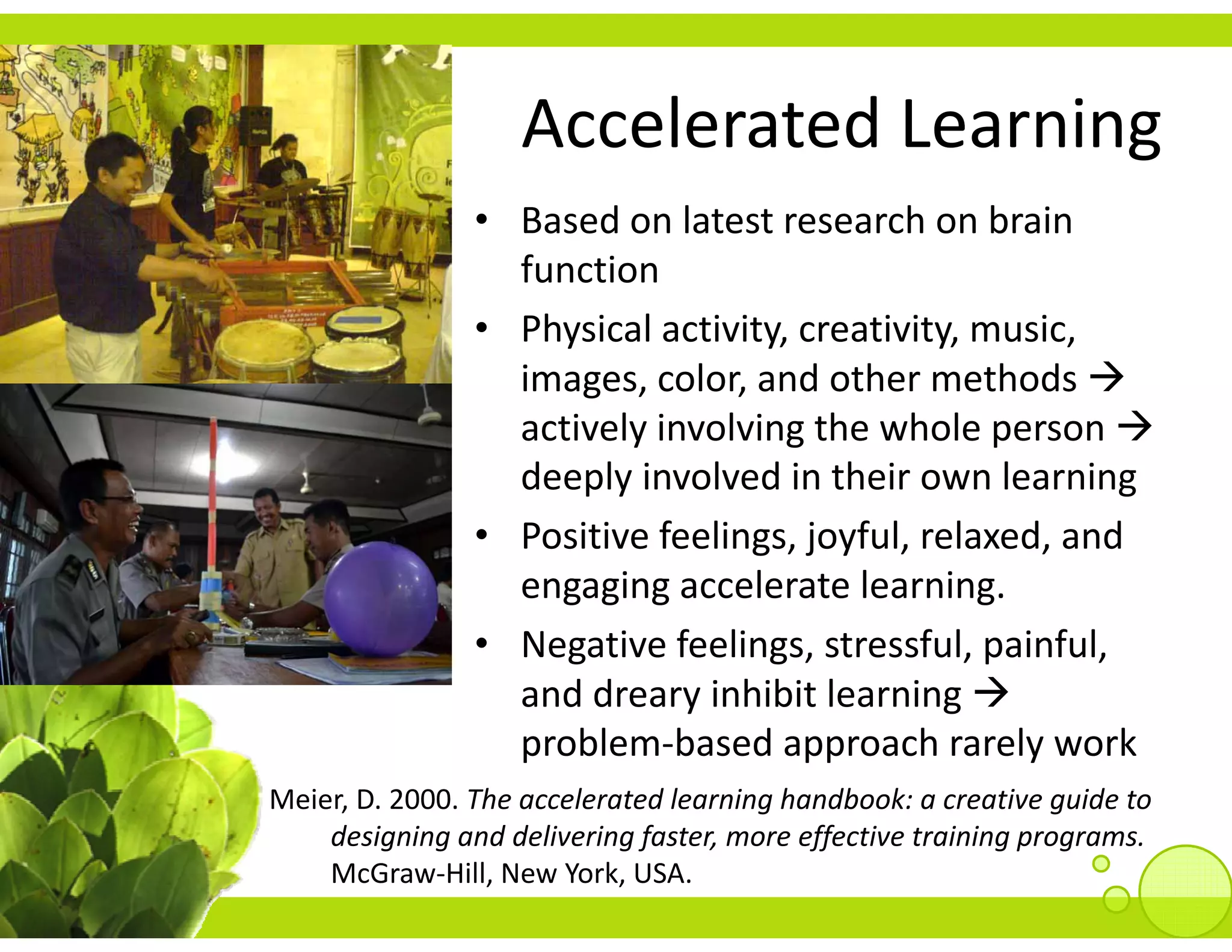 Accelerated Learning
                    Accelerated Learning
                • Based on latest research on brain 
                  function
                • Physical activity, creativity, music, 
                  images, color, and other methods 
                  actively involving the whole person
                  deeply involved in their own learning
                  deeply involved in their own learning
                • Positive feelings, joyful, relaxed, and 
                  engaging accelerate learning
                  engaging accelerate learning. 
                • Negative feelings, stressful, painful, 
                  and dreary inhibit learning
                  and dreary inhibit learning 
                  problem‐based approach rarely work
Meier, D. 2000. The accelerated learning handbook: a creative guide to 
    designing and delivering faster, more effective training programs.
    McGraw‐Hill, New York, USA.
 