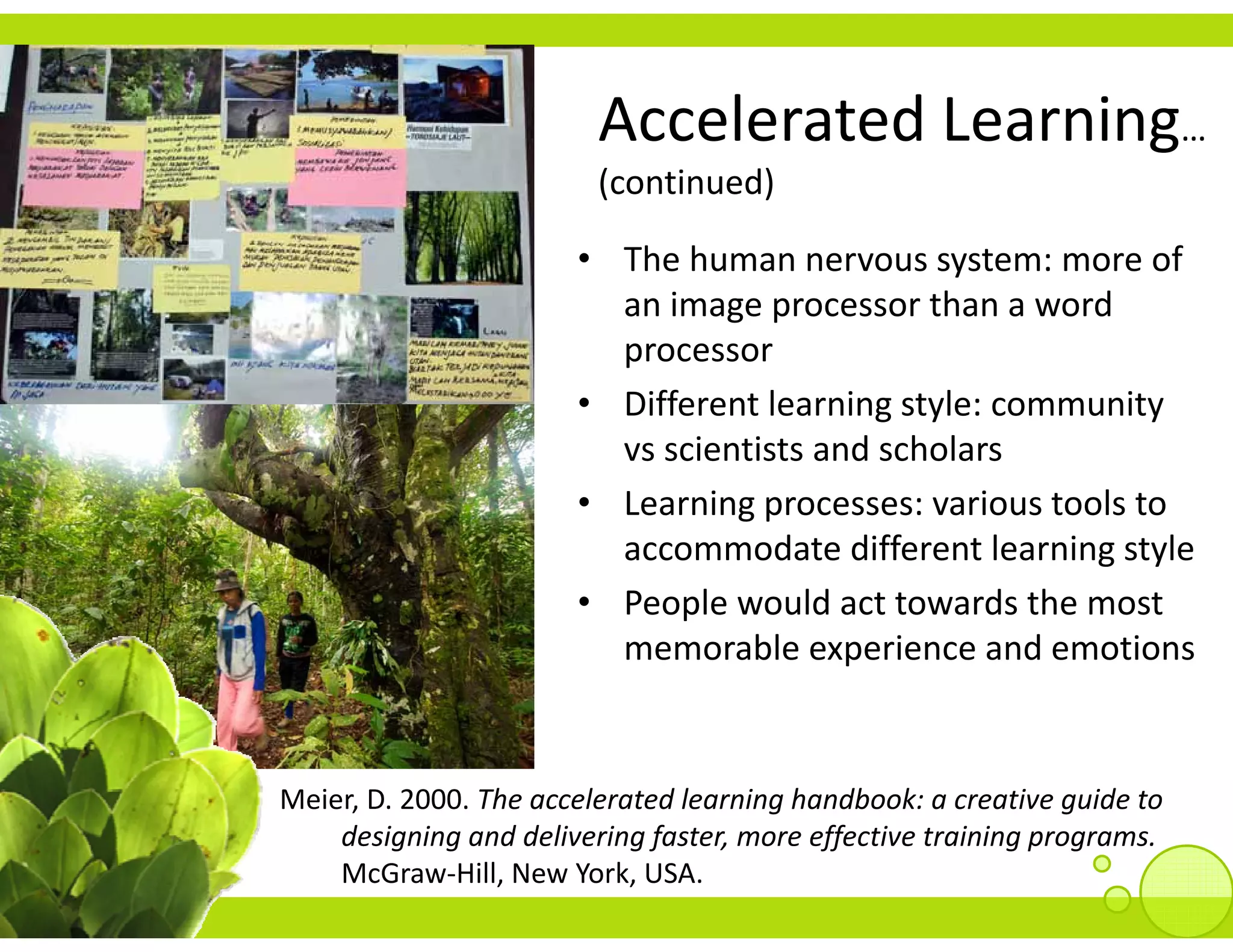 Accelerated Learning
                         Accelerated Learning… 
                         (continued)

                       • The human nervous system: more of 
                         an image processor than a word 
                         processor
                       • Different learning style: community 
                         vs scientists and scholars
                       • Learning processes: various tools to 
                         accommodate different learning style
                       • P     l      ld          d h
                         People would act towards the most 
                         memorable experience and emotions


Meier, D. 2000. The accelerated learning handbook: a creative guide to 
    designing and delivering faster, more effective training programs.
    McGraw‐Hill, New York, USA.
 