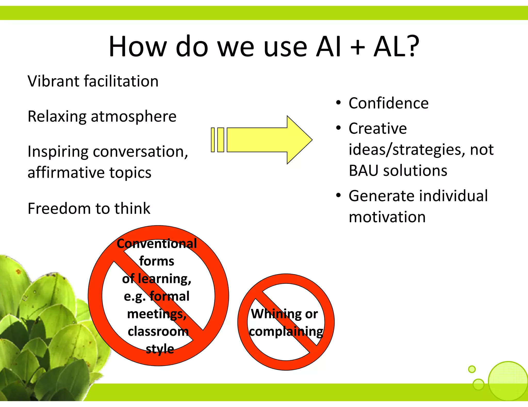 How do we use AI 
            How do we use AI + AL?
Vibrant facilitation
                                            • Confidence
Relaxing atmosphere
                                            • Creative 
Inspiring conversation, 
Inspiring conversation                        ideas/strategies, not 
                                              ideas/strategies, not
affirmative topics                            BAU solutions
                                            • Generate individual 
Freedom to think
F d         hi k                              motivation
             Conventional 
                 forms 
              of learning, 
              e.g. formal 
                g
               meetings,      Whining or 
               classroom      complaining
                   style
 