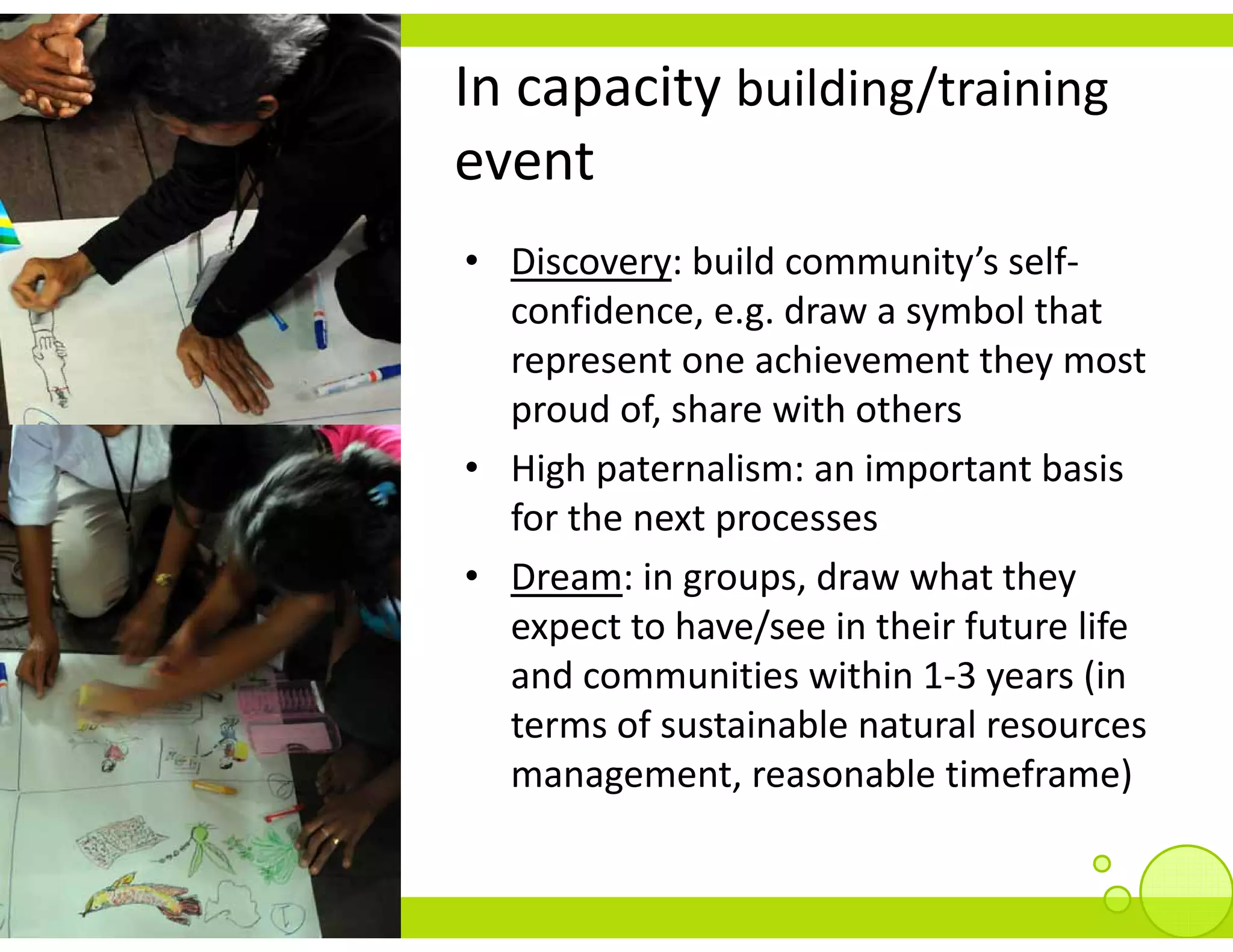 In capacity building/training
event
• Discovery: build community’s self‐
  confidence, e.g. draw a symbol that 
  represent one achievement they most 
  represent one achievement they most
  proud of, share with others
• High paternalism: an important basis
  High paternalism: an important basis 
  for the next processes
• Dream: in groups, draw what they 
             g p,                  y
  expect to have/see in their future life 
  and communities within 1‐3 years (in 
  terms of sustainable natural resources 
  management, reasonable timeframe) 
 