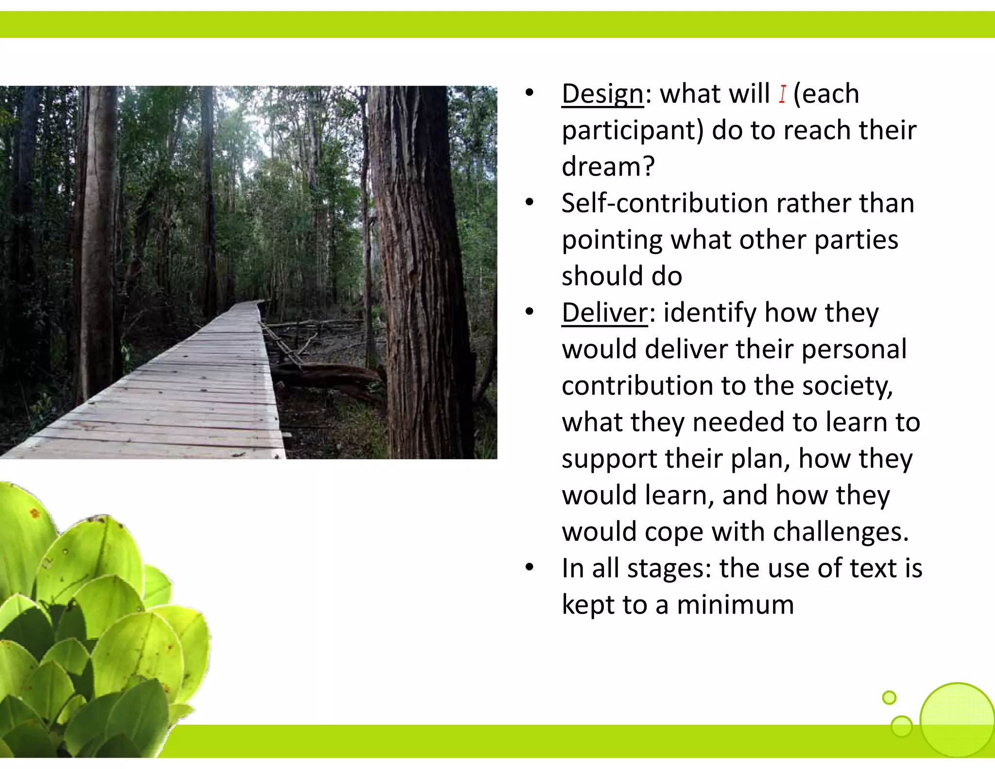 • Design: what will I (each 
       g               (
  participant) do to reach their 
  dream?
• S lf
  Self‐contribution rather than 
            t ib ti     th th
  pointing what other parties 
  should do
• Deliver: identify how they 
  would deliver their personal 
  contribution to the society, 
  contribution to the society
  what they needed to learn to 
  support their plan, how they 
  would learn, and how they 
  would cope with challenges.
• In all stages: the use of text is
  In all stages: the use of text is 
  kept to a minimum
 