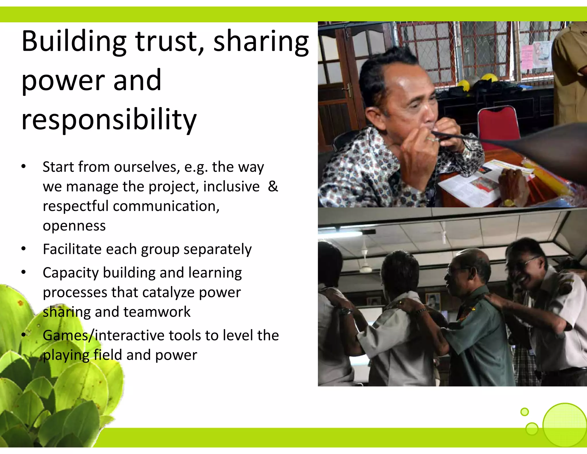 Building trust, sharing 
power and 
responsibility
• Start from ourselves, e.g. the way 
  Sta t o ou se es, e g t e ay
  we manage the project, inclusive  & 
  respectful communication, 
  openness
• Facilitate each group separately
• Capacity building and learning 
  processes that catalyze power 
  sharing and teamwork
• Games/interactive tools to level the
  Games/interactive tools to level the 
  playing field and power
 