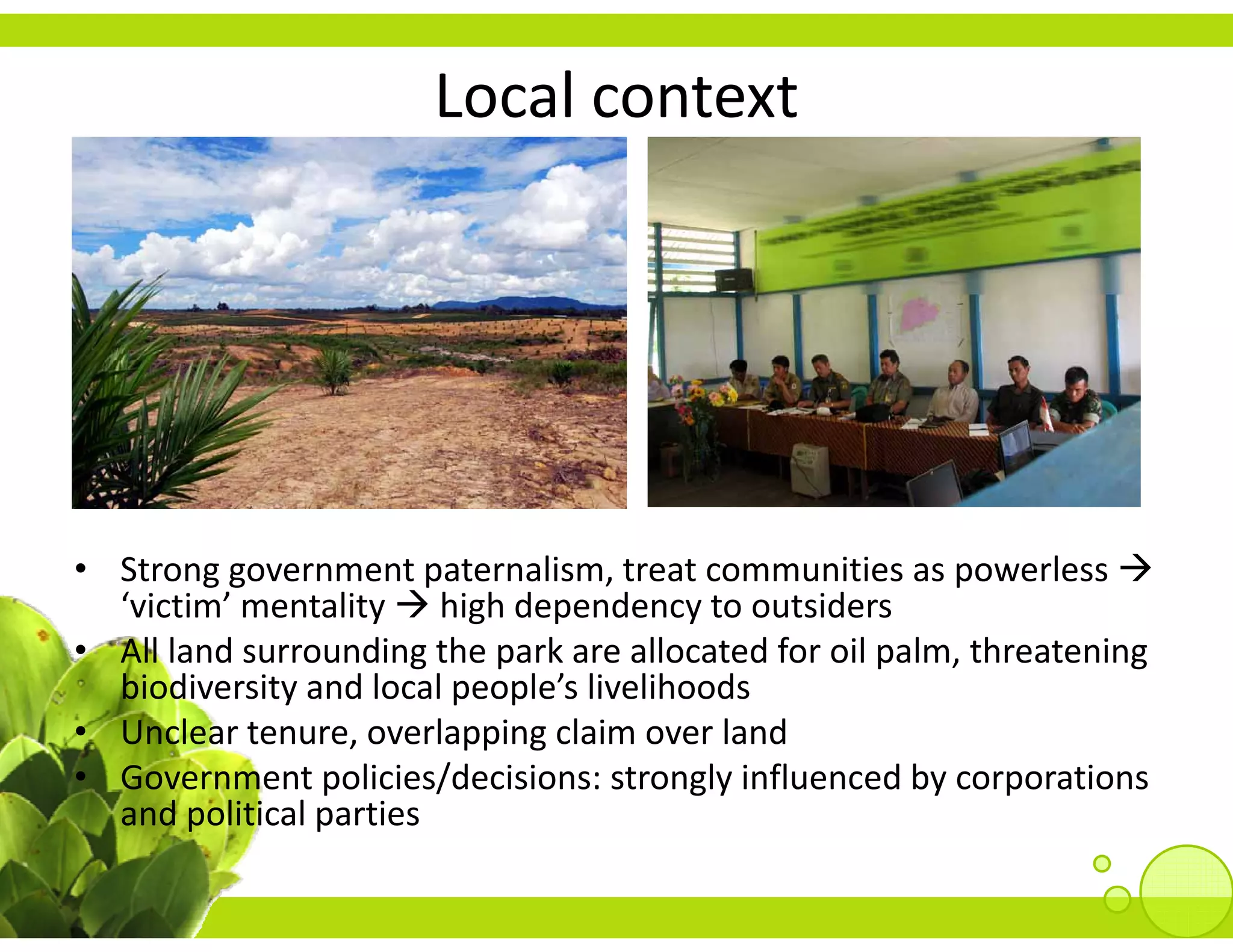 Local context




• Strong government paternalism, treat communities as powerless 
  ‘victim’ mentality  high dependency to outsiders
• All land surrounding the park are allocated for oil palm, threatening 
  biodiversity and local people’s livelihoods
• Unclear tenure, overlapping claim over land
• Government policies/decisions: strongly influenced by corporations 
  and political parties
  and political parties
 