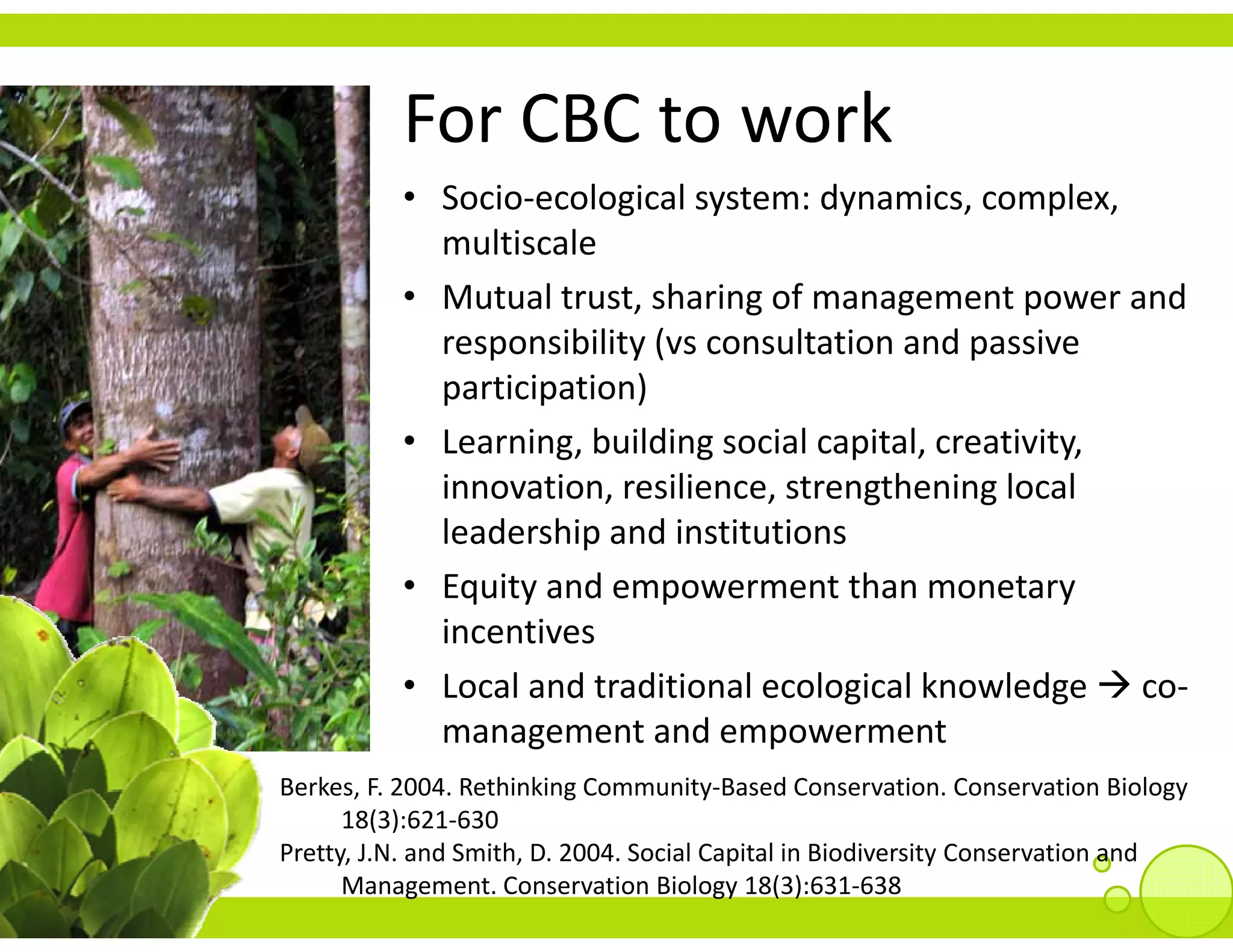 For CBC to work
          For CBC to work
          • Socio‐ecological system: dynamics, complex, 
            multiscale
          • Mutual trust, sharing of management power and 
            responsibility (vs consultation and passive 
               p         y                       p
            participation)
          • Learning, building social capital, creativity, 
            innovation, resilience, strengthening local 
            i       i       ili            h i l l
            leadership and institutions
          • Equity and empowerment than monetary
            Equity and empowerment than monetary 
            incentives
          • Local and traditional ecological knowledge  co‐
            management and empowerment
Berkes, F. 2004. Rethinking Community‐Based Conservation. Conservation Biology 
      18(3):621‐630
Pretty, J.N. and Smith, D. 2004. Social Capital in Biodiversity Conservation and 
      Management. Conservation Biology 18(3):631‐638
 