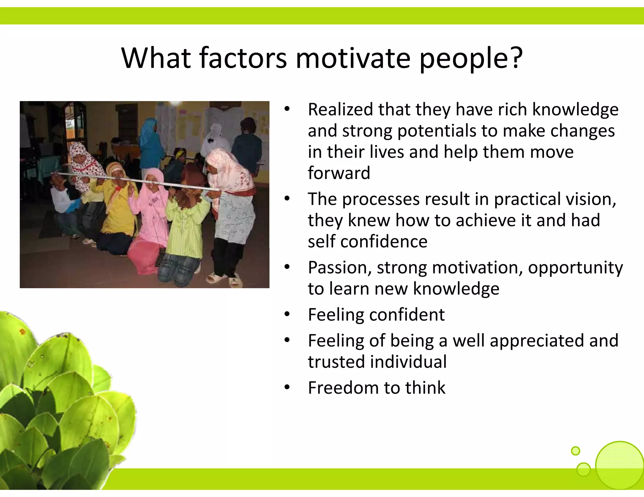 What factors motivate people?
What factors motivate people?
           • Realized that they have rich knowledge 
             and strong potentials to make changes 
             and strong potentials to make changes
             in their lives and help them move 
             forward 
           • The processes result in practical vision, 
             they knew how to achieve it and had 
             self confidence
           • Passion, strong motivation, opportunity
             to learn new knowledge
           • F li         fid
             Feeling confident
           • Feeling of being a well appreciated and 
             trusted individual
           • Freedom to think
 