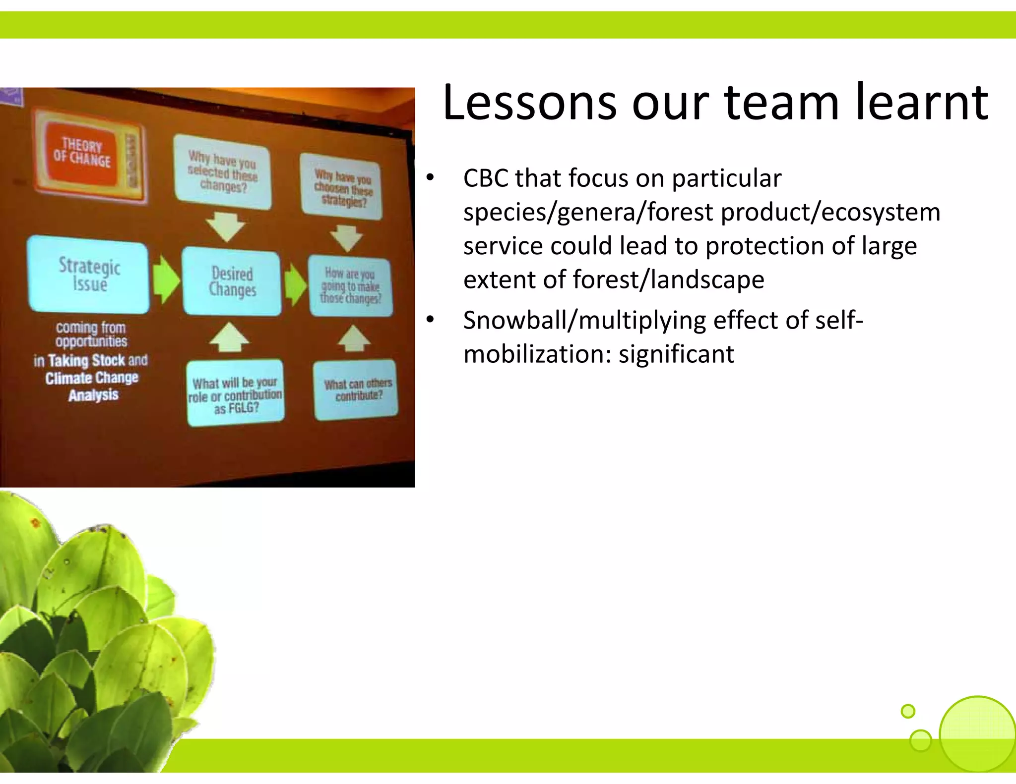 Lessons our team learnt
 Lessons our team learnt
• CBC that focus on particular 
  species/genera/forest product/ecosystem 
         /        /f        d /
  service could lead to protection of large 
  extent of forest/landscape
• Snowball/multiplying effect of self‐
  mobilization: significant
 