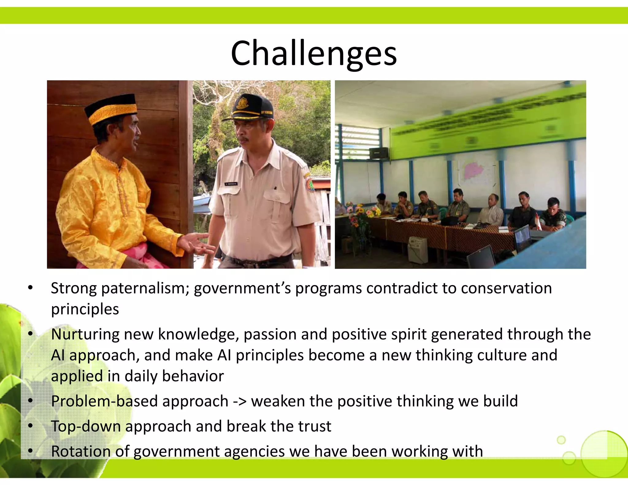 Challenges
                                  g




• Strong paternalism; government’s programs contradict to conservation 
  principles
• Nurturing new knowledge, passion and positive spirit generated through the 
  AI approach, and make AI principles become a new thinking culture and 
  AI approach, and make AI principles become a new thinking culture and
  applied in daily behavior 
• Problem‐based approach ‐> weaken the positive thinking we build
• Top‐down approach and break the trust
• Rotation of government agencies we have been working with
 
