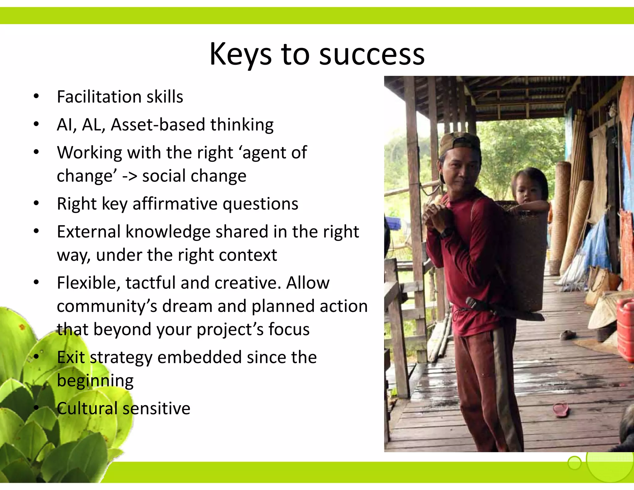 Keys to success
                       y
• Facilitation skills
• AI AL Asset‐based thinking
  AI, AL, Asset‐based thinking
• Working with the right ‘agent of 
  change’ ‐> social change
• Right key affirmative questions
• External knowledge shared in the right 
  way, under the right context
• Flexible, tactful and creative. Allow
  community s dream and planned action 
  community’s dream and planned action
  that beyond your project’s focus
             gy
• Exit strategy embedded since the 
  beginning
• Cultural sensitive
 